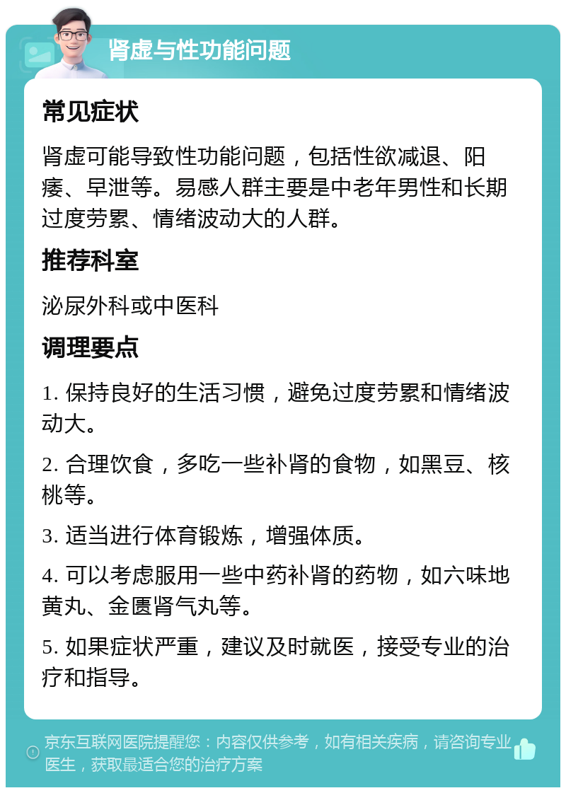 肾虚与性功能问题 常见症状 肾虚可能导致性功能问题，包括性欲减退、阳痿、早泄等。易感人群主要是中老年男性和长期过度劳累、情绪波动大的人群。 推荐科室 泌尿外科或中医科 调理要点 1. 保持良好的生活习惯，避免过度劳累和情绪波动大。 2. 合理饮食，多吃一些补肾的食物，如黑豆、核桃等。 3. 适当进行体育锻炼，增强体质。 4. 可以考虑服用一些中药补肾的药物，如六味地黄丸、金匮肾气丸等。 5. 如果症状严重，建议及时就医，接受专业的治疗和指导。