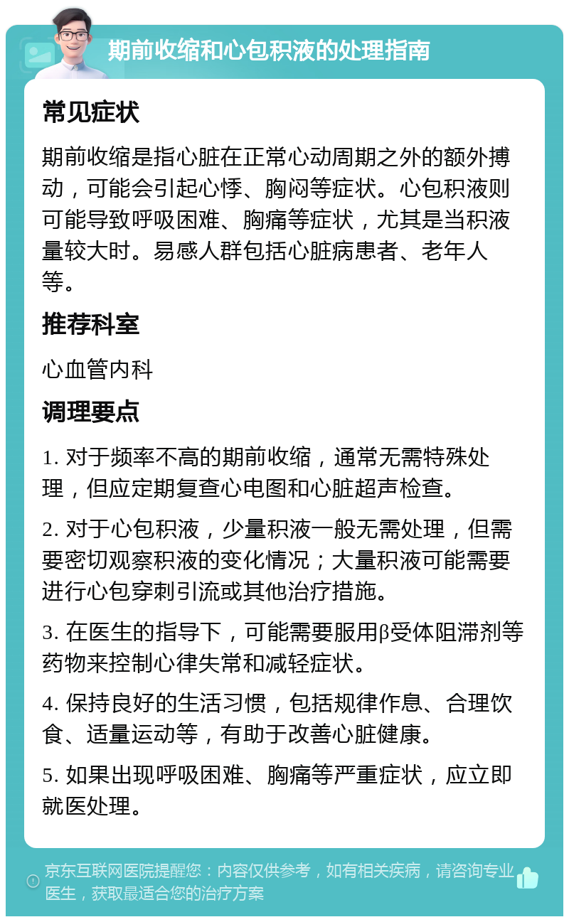 期前收缩和心包积液的处理指南 常见症状 期前收缩是指心脏在正常心动周期之外的额外搏动，可能会引起心悸、胸闷等症状。心包积液则可能导致呼吸困难、胸痛等症状，尤其是当积液量较大时。易感人群包括心脏病患者、老年人等。 推荐科室 心血管内科 调理要点 1. 对于频率不高的期前收缩，通常无需特殊处理，但应定期复查心电图和心脏超声检查。 2. 对于心包积液，少量积液一般无需处理，但需要密切观察积液的变化情况；大量积液可能需要进行心包穿刺引流或其他治疗措施。 3. 在医生的指导下，可能需要服用β受体阻滞剂等药物来控制心律失常和减轻症状。 4. 保持良好的生活习惯，包括规律作息、合理饮食、适量运动等，有助于改善心脏健康。 5. 如果出现呼吸困难、胸痛等严重症状，应立即就医处理。