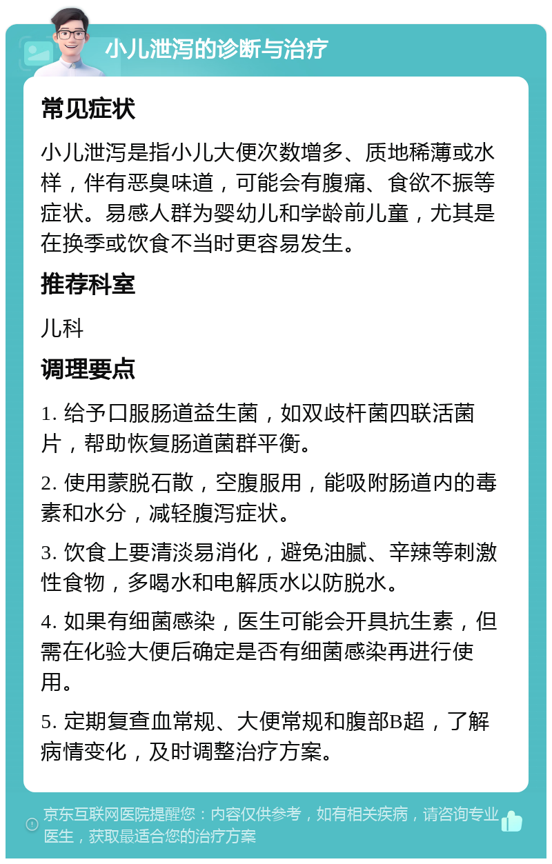 小儿泄泻的诊断与治疗 常见症状 小儿泄泻是指小儿大便次数增多、质地稀薄或水样，伴有恶臭味道，可能会有腹痛、食欲不振等症状。易感人群为婴幼儿和学龄前儿童，尤其是在换季或饮食不当时更容易发生。 推荐科室 儿科 调理要点 1. 给予口服肠道益生菌，如双歧杆菌四联活菌片，帮助恢复肠道菌群平衡。 2. 使用蒙脱石散，空腹服用，能吸附肠道内的毒素和水分，减轻腹泻症状。 3. 饮食上要清淡易消化，避免油腻、辛辣等刺激性食物，多喝水和电解质水以防脱水。 4. 如果有细菌感染，医生可能会开具抗生素，但需在化验大便后确定是否有细菌感染再进行使用。 5. 定期复查血常规、大便常规和腹部B超，了解病情变化，及时调整治疗方案。