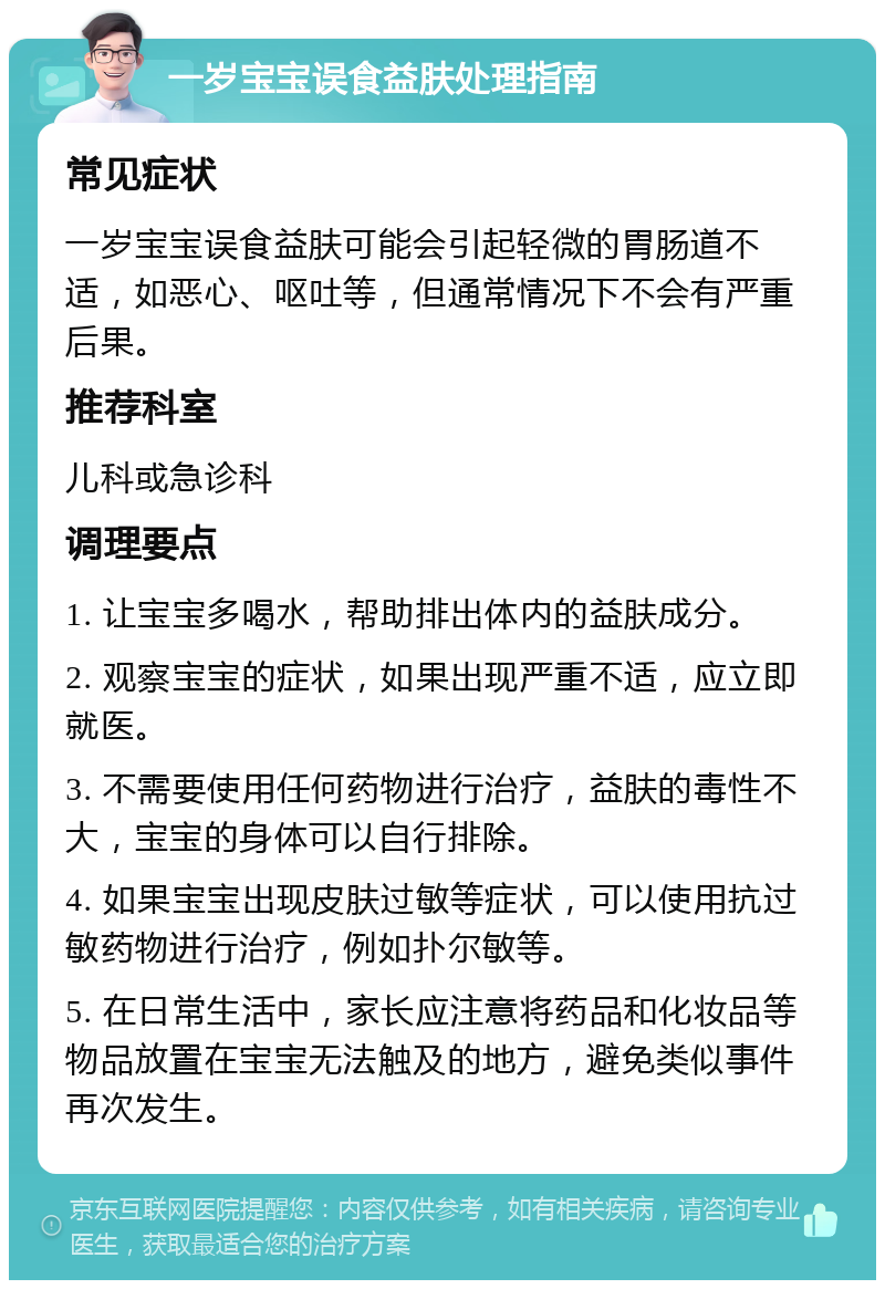 一岁宝宝误食益肤处理指南 常见症状 一岁宝宝误食益肤可能会引起轻微的胃肠道不适，如恶心、呕吐等，但通常情况下不会有严重后果。 推荐科室 儿科或急诊科 调理要点 1. 让宝宝多喝水，帮助排出体内的益肤成分。 2. 观察宝宝的症状，如果出现严重不适，应立即就医。 3. 不需要使用任何药物进行治疗，益肤的毒性不大，宝宝的身体可以自行排除。 4. 如果宝宝出现皮肤过敏等症状，可以使用抗过敏药物进行治疗，例如扑尔敏等。 5. 在日常生活中，家长应注意将药品和化妆品等物品放置在宝宝无法触及的地方，避免类似事件再次发生。