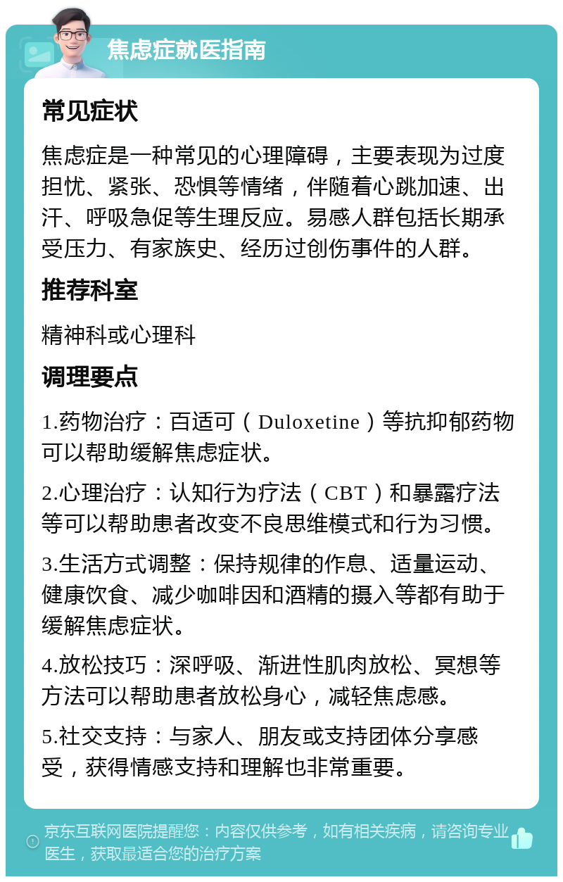 焦虑症就医指南 常见症状 焦虑症是一种常见的心理障碍，主要表现为过度担忧、紧张、恐惧等情绪，伴随着心跳加速、出汗、呼吸急促等生理反应。易感人群包括长期承受压力、有家族史、经历过创伤事件的人群。 推荐科室 精神科或心理科 调理要点 1.药物治疗：百适可（Duloxetine）等抗抑郁药物可以帮助缓解焦虑症状。 2.心理治疗：认知行为疗法（CBT）和暴露疗法等可以帮助患者改变不良思维模式和行为习惯。 3.生活方式调整：保持规律的作息、适量运动、健康饮食、减少咖啡因和酒精的摄入等都有助于缓解焦虑症状。 4.放松技巧：深呼吸、渐进性肌肉放松、冥想等方法可以帮助患者放松身心，减轻焦虑感。 5.社交支持：与家人、朋友或支持团体分享感受，获得情感支持和理解也非常重要。