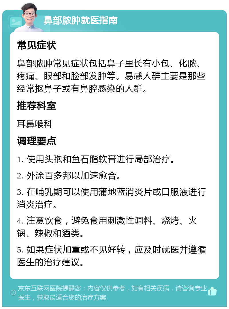 鼻部脓肿就医指南 常见症状 鼻部脓肿常见症状包括鼻子里长有小包、化脓、疼痛、眼部和脸部发肿等。易感人群主要是那些经常抠鼻子或有鼻腔感染的人群。 推荐科室 耳鼻喉科 调理要点 1. 使用头孢和鱼石脂软膏进行局部治疗。 2. 外涂百多邦以加速愈合。 3. 在哺乳期可以使用蒲地蓝消炎片或口服液进行消炎治疗。 4. 注意饮食，避免食用刺激性调料、烧烤、火锅、辣椒和酒类。 5. 如果症状加重或不见好转，应及时就医并遵循医生的治疗建议。