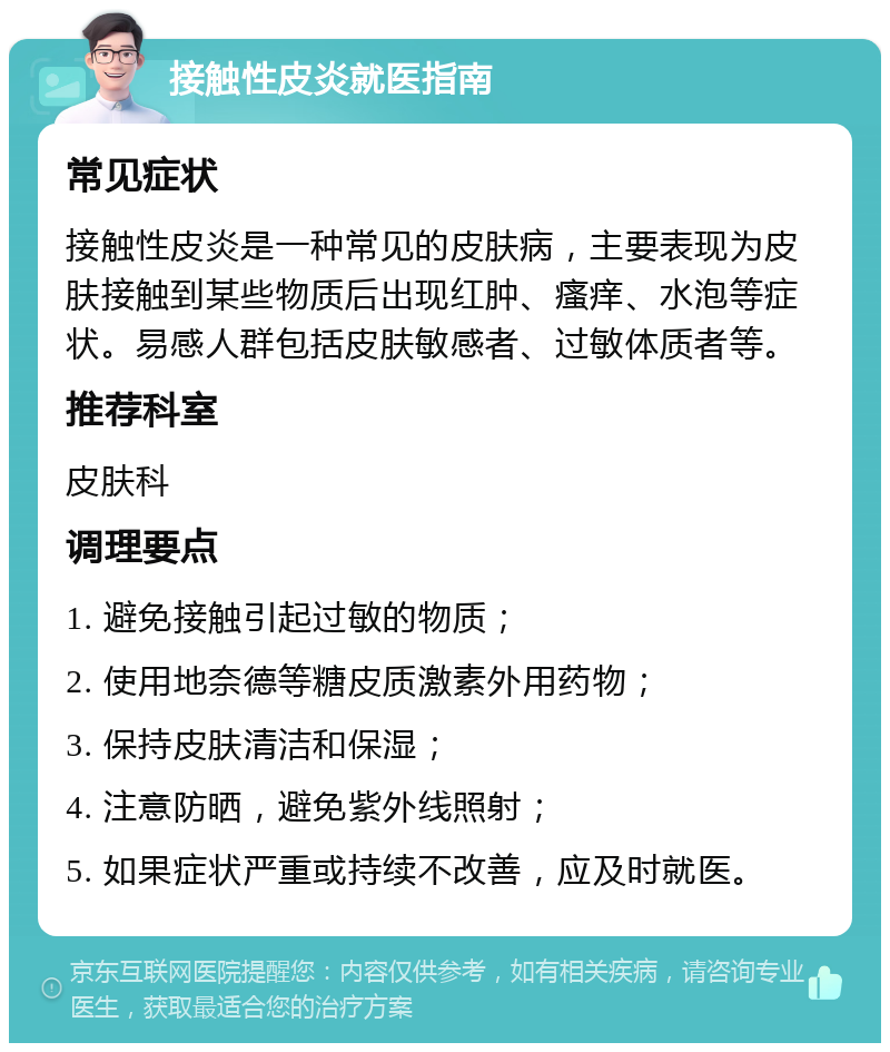 接触性皮炎就医指南 常见症状 接触性皮炎是一种常见的皮肤病，主要表现为皮肤接触到某些物质后出现红肿、瘙痒、水泡等症状。易感人群包括皮肤敏感者、过敏体质者等。 推荐科室 皮肤科 调理要点 1. 避免接触引起过敏的物质； 2. 使用地奈德等糖皮质激素外用药物； 3. 保持皮肤清洁和保湿； 4. 注意防晒，避免紫外线照射； 5. 如果症状严重或持续不改善，应及时就医。