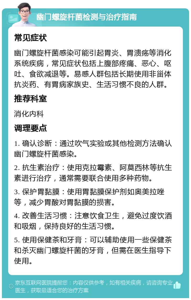 幽门螺旋杆菌检测与治疗指南 常见症状 幽门螺旋杆菌感染可能引起胃炎、胃溃疡等消化系统疾病，常见症状包括上腹部疼痛、恶心、呕吐、食欲减退等。易感人群包括长期使用非甾体抗炎药、有胃病家族史、生活习惯不良的人群。 推荐科室 消化内科 调理要点 1. 确认诊断：通过吹气实验或其他检测方法确认幽门螺旋杆菌感染。 2. 抗生素治疗：使用克拉霉素、阿莫西林等抗生素进行治疗，通常需要联合使用多种药物。 3. 保护胃黏膜：使用胃黏膜保护剂如奥美拉唑等，减少胃酸对胃黏膜的损害。 4. 改善生活习惯：注意饮食卫生，避免过度饮酒和吸烟，保持良好的生活习惯。 5. 使用保健茶和牙膏：可以辅助使用一些保健茶和杀灭幽门螺旋杆菌的牙膏，但需在医生指导下使用。