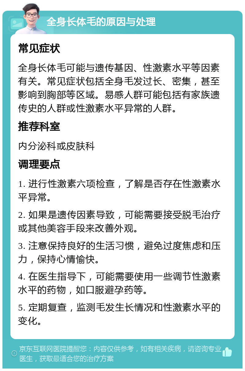 全身长体毛的原因与处理 常见症状 全身长体毛可能与遗传基因、性激素水平等因素有关。常见症状包括全身毛发过长、密集，甚至影响到胸部等区域。易感人群可能包括有家族遗传史的人群或性激素水平异常的人群。 推荐科室 内分泌科或皮肤科 调理要点 1. 进行性激素六项检查，了解是否存在性激素水平异常。 2. 如果是遗传因素导致，可能需要接受脱毛治疗或其他美容手段来改善外观。 3. 注意保持良好的生活习惯，避免过度焦虑和压力，保持心情愉快。 4. 在医生指导下，可能需要使用一些调节性激素水平的药物，如口服避孕药等。 5. 定期复查，监测毛发生长情况和性激素水平的变化。