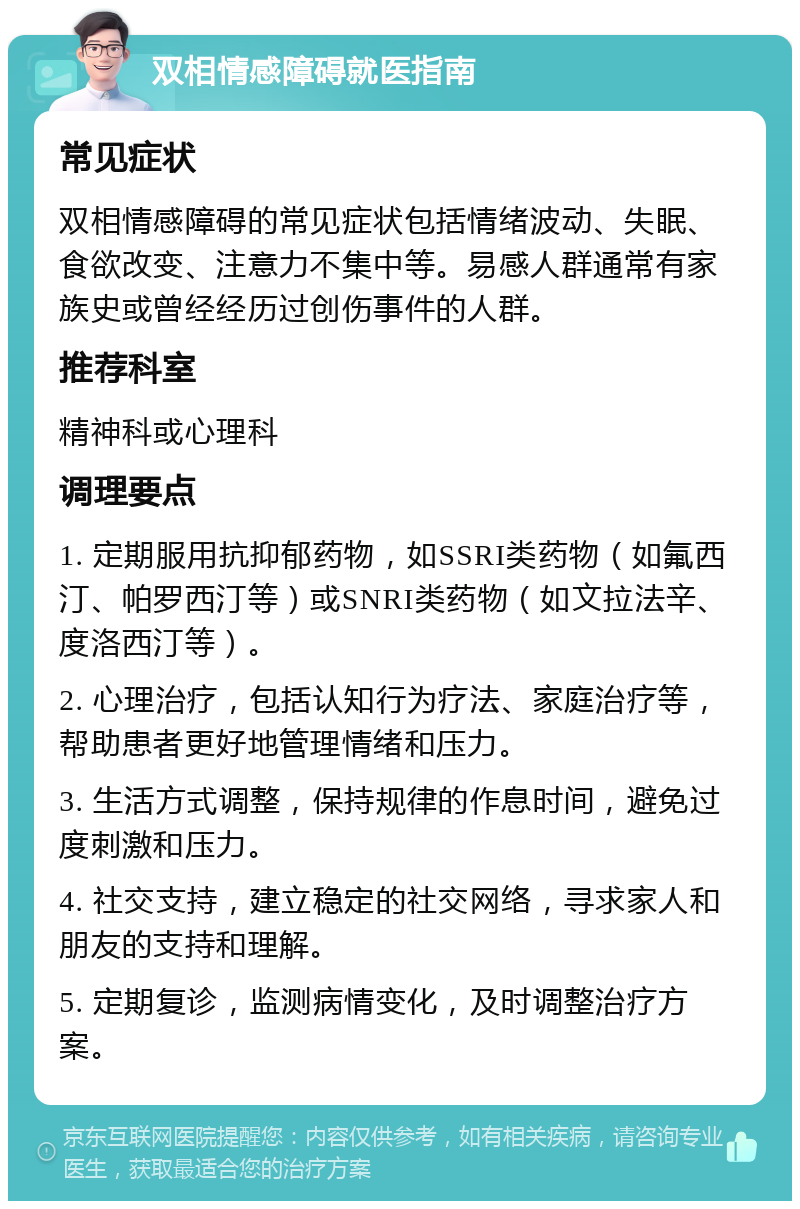 双相情感障碍就医指南 常见症状 双相情感障碍的常见症状包括情绪波动、失眠、食欲改变、注意力不集中等。易感人群通常有家族史或曾经经历过创伤事件的人群。 推荐科室 精神科或心理科 调理要点 1. 定期服用抗抑郁药物，如SSRI类药物（如氟西汀、帕罗西汀等）或SNRI类药物（如文拉法辛、度洛西汀等）。 2. 心理治疗，包括认知行为疗法、家庭治疗等，帮助患者更好地管理情绪和压力。 3. 生活方式调整，保持规律的作息时间，避免过度刺激和压力。 4. 社交支持，建立稳定的社交网络，寻求家人和朋友的支持和理解。 5. 定期复诊，监测病情变化，及时调整治疗方案。