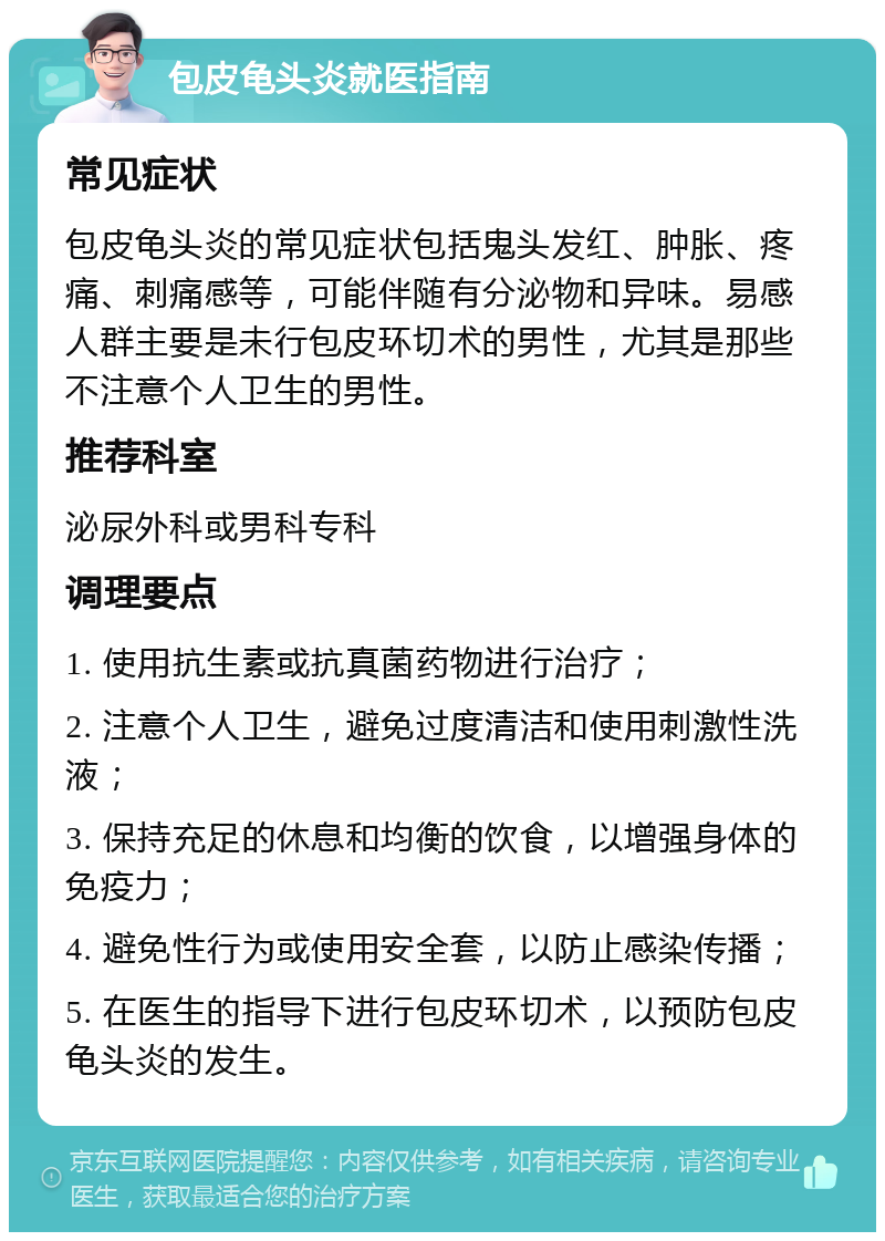 包皮龟头炎就医指南 常见症状 包皮龟头炎的常见症状包括鬼头发红、肿胀、疼痛、刺痛感等，可能伴随有分泌物和异味。易感人群主要是未行包皮环切术的男性，尤其是那些不注意个人卫生的男性。 推荐科室 泌尿外科或男科专科 调理要点 1. 使用抗生素或抗真菌药物进行治疗； 2. 注意个人卫生，避免过度清洁和使用刺激性洗液； 3. 保持充足的休息和均衡的饮食，以增强身体的免疫力； 4. 避免性行为或使用安全套，以防止感染传播； 5. 在医生的指导下进行包皮环切术，以预防包皮龟头炎的发生。