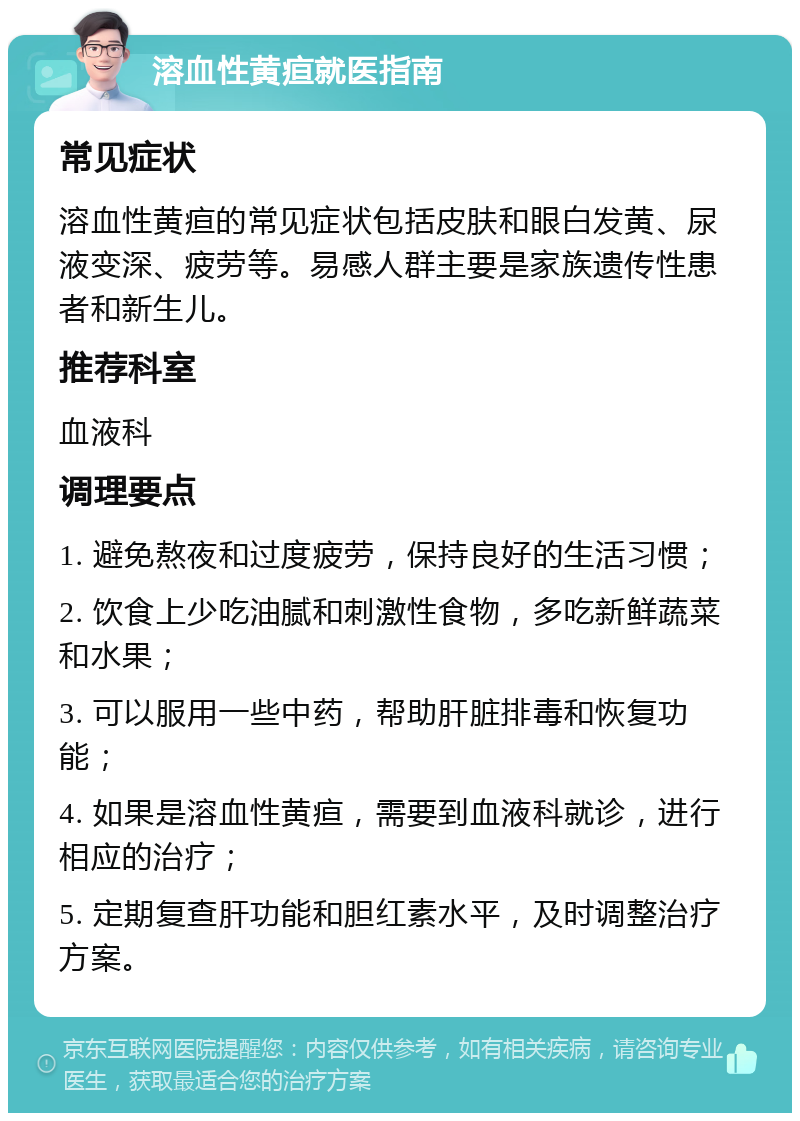 溶血性黄疸就医指南 常见症状 溶血性黄疸的常见症状包括皮肤和眼白发黄、尿液变深、疲劳等。易感人群主要是家族遗传性患者和新生儿。 推荐科室 血液科 调理要点 1. 避免熬夜和过度疲劳，保持良好的生活习惯； 2. 饮食上少吃油腻和刺激性食物，多吃新鲜蔬菜和水果； 3. 可以服用一些中药，帮助肝脏排毒和恢复功能； 4. 如果是溶血性黄疸，需要到血液科就诊，进行相应的治疗； 5. 定期复查肝功能和胆红素水平，及时调整治疗方案。