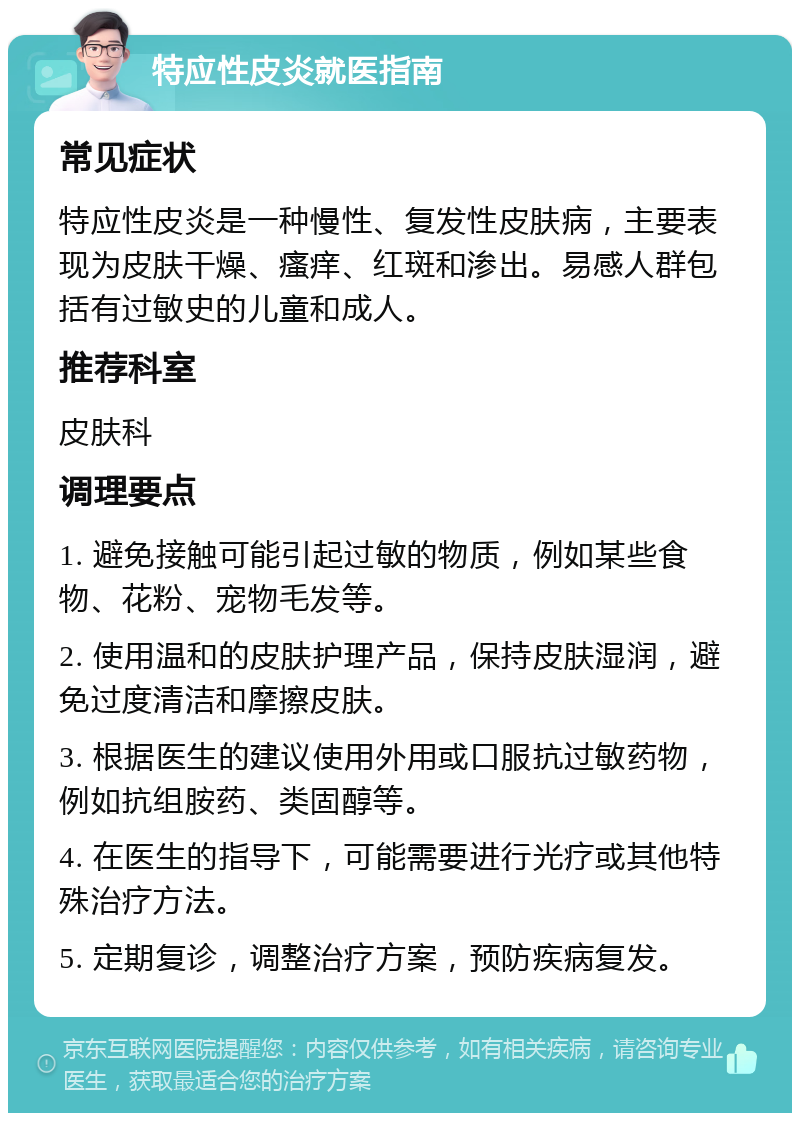 特应性皮炎就医指南 常见症状 特应性皮炎是一种慢性、复发性皮肤病，主要表现为皮肤干燥、瘙痒、红斑和渗出。易感人群包括有过敏史的儿童和成人。 推荐科室 皮肤科 调理要点 1. 避免接触可能引起过敏的物质，例如某些食物、花粉、宠物毛发等。 2. 使用温和的皮肤护理产品，保持皮肤湿润，避免过度清洁和摩擦皮肤。 3. 根据医生的建议使用外用或口服抗过敏药物，例如抗组胺药、类固醇等。 4. 在医生的指导下，可能需要进行光疗或其他特殊治疗方法。 5. 定期复诊，调整治疗方案，预防疾病复发。