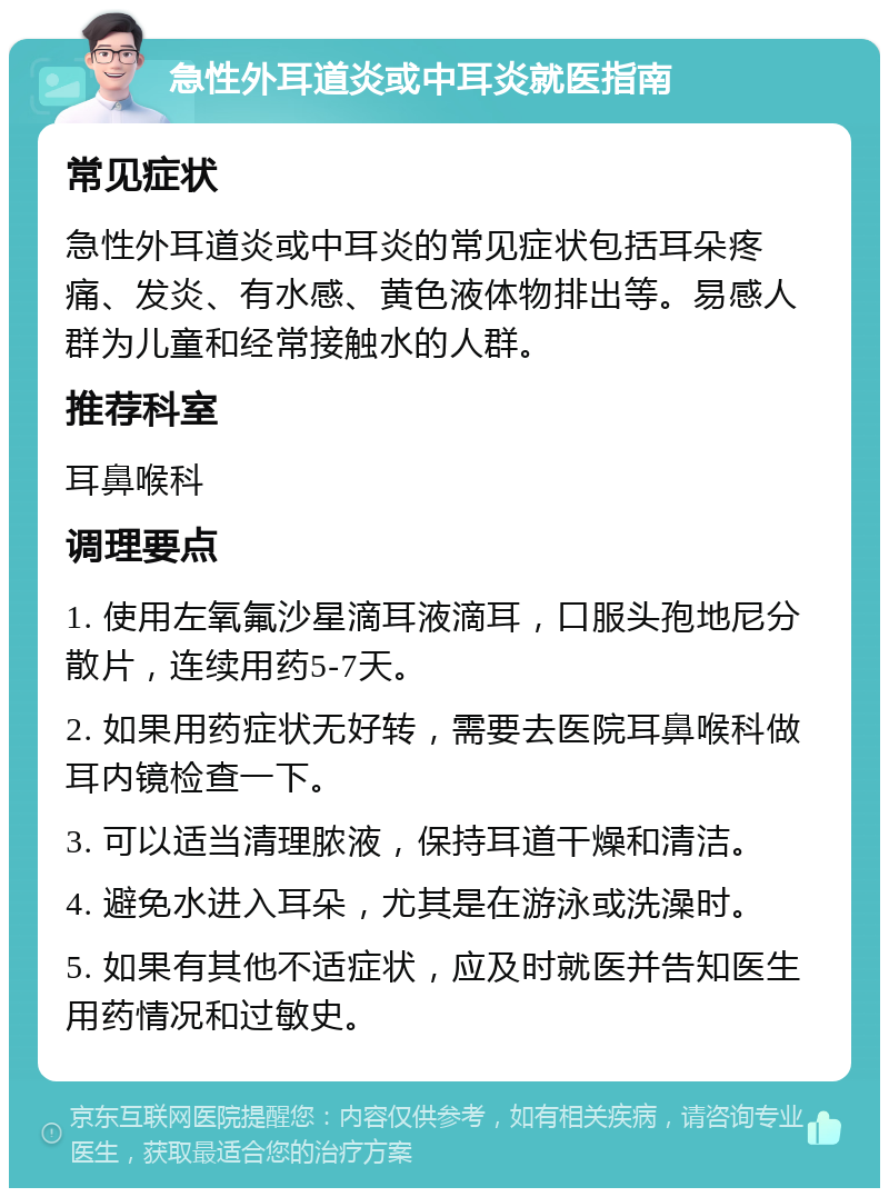 急性外耳道炎或中耳炎就医指南 常见症状 急性外耳道炎或中耳炎的常见症状包括耳朵疼痛、发炎、有水感、黄色液体物排出等。易感人群为儿童和经常接触水的人群。 推荐科室 耳鼻喉科 调理要点 1. 使用左氧氟沙星滴耳液滴耳，口服头孢地尼分散片，连续用药5-7天。 2. 如果用药症状无好转，需要去医院耳鼻喉科做耳内镜检查一下。 3. 可以适当清理脓液，保持耳道干燥和清洁。 4. 避免水进入耳朵，尤其是在游泳或洗澡时。 5. 如果有其他不适症状，应及时就医并告知医生用药情况和过敏史。