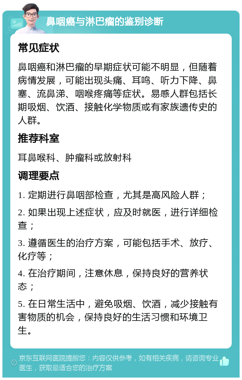 鼻咽癌与淋巴瘤的鉴别诊断 常见症状 鼻咽癌和淋巴瘤的早期症状可能不明显，但随着病情发展，可能出现头痛、耳鸣、听力下降、鼻塞、流鼻涕、咽喉疼痛等症状。易感人群包括长期吸烟、饮酒、接触化学物质或有家族遗传史的人群。 推荐科室 耳鼻喉科、肿瘤科或放射科 调理要点 1. 定期进行鼻咽部检查，尤其是高风险人群； 2. 如果出现上述症状，应及时就医，进行详细检查； 3. 遵循医生的治疗方案，可能包括手术、放疗、化疗等； 4. 在治疗期间，注意休息，保持良好的营养状态； 5. 在日常生活中，避免吸烟、饮酒，减少接触有害物质的机会，保持良好的生活习惯和环境卫生。