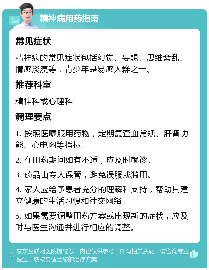 精神病用药指南 常见症状 精神病的常见症状包括幻觉、妄想、思维紊乱、情感淡漠等，青少年是易感人群之一。 推荐科室 精神科或心理科 调理要点 1. 按照医嘱服用药物，定期复查血常规、肝肾功能、心电图等指标。 2. 在用药期间如有不适，应及时就诊。 3. 药品由专人保管，避免误服或滥用。 4. 家人应给予患者充分的理解和支持，帮助其建立健康的生活习惯和社交网络。 5. 如果需要调整用药方案或出现新的症状，应及时与医生沟通并进行相应的调整。