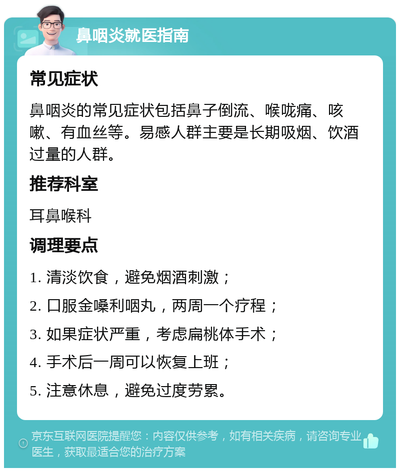 鼻咽炎就医指南 常见症状 鼻咽炎的常见症状包括鼻子倒流、喉咙痛、咳嗽、有血丝等。易感人群主要是长期吸烟、饮酒过量的人群。 推荐科室 耳鼻喉科 调理要点 1. 清淡饮食，避免烟酒刺激； 2. 口服金嗓利咽丸，两周一个疗程； 3. 如果症状严重，考虑扁桃体手术； 4. 手术后一周可以恢复上班； 5. 注意休息，避免过度劳累。