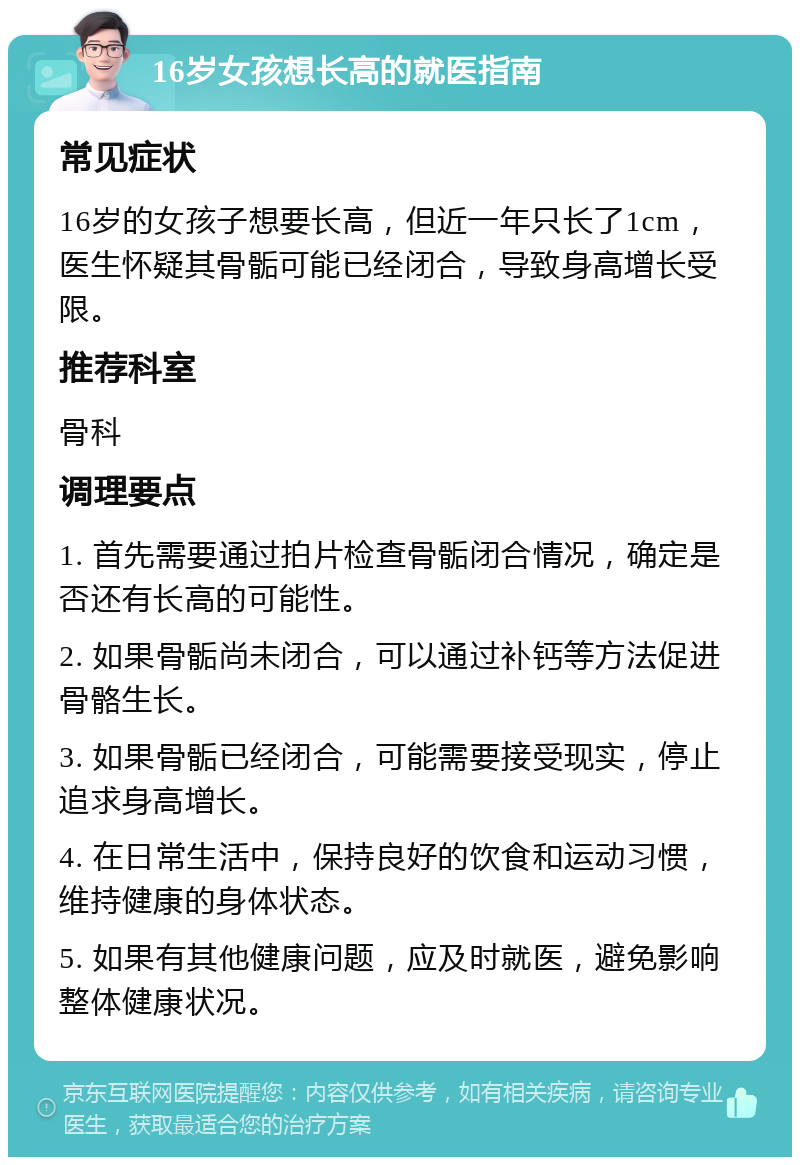 16岁女孩想长高的就医指南 常见症状 16岁的女孩子想要长高，但近一年只长了1cm，医生怀疑其骨骺可能已经闭合，导致身高增长受限。 推荐科室 骨科 调理要点 1. 首先需要通过拍片检查骨骺闭合情况，确定是否还有长高的可能性。 2. 如果骨骺尚未闭合，可以通过补钙等方法促进骨骼生长。 3. 如果骨骺已经闭合，可能需要接受现实，停止追求身高增长。 4. 在日常生活中，保持良好的饮食和运动习惯，维持健康的身体状态。 5. 如果有其他健康问题，应及时就医，避免影响整体健康状况。