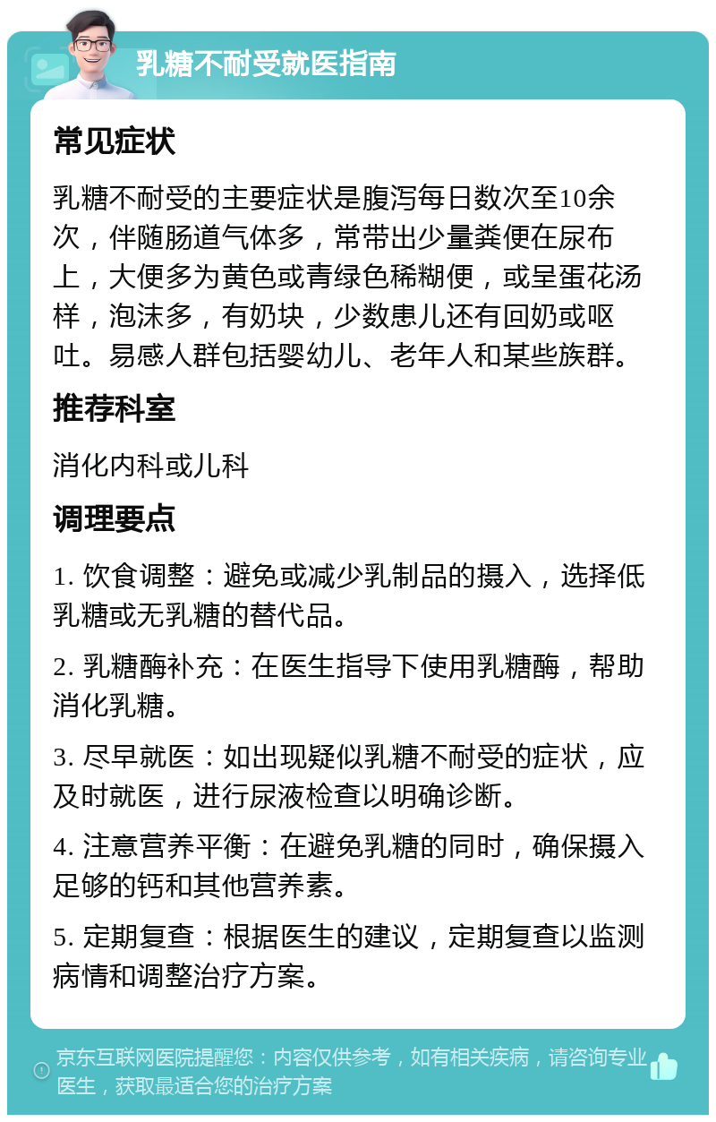 乳糖不耐受就医指南 常见症状 乳糖不耐受的主要症状是腹泻每日数次至10余次，伴随肠道气体多，常带出少量粪便在尿布上，大便多为黄色或青绿色稀糊便，或呈蛋花汤样，泡沫多，有奶块，少数患儿还有回奶或呕吐。易感人群包括婴幼儿、老年人和某些族群。 推荐科室 消化内科或儿科 调理要点 1. 饮食调整：避免或减少乳制品的摄入，选择低乳糖或无乳糖的替代品。 2. 乳糖酶补充：在医生指导下使用乳糖酶，帮助消化乳糖。 3. 尽早就医：如出现疑似乳糖不耐受的症状，应及时就医，进行尿液检查以明确诊断。 4. 注意营养平衡：在避免乳糖的同时，确保摄入足够的钙和其他营养素。 5. 定期复查：根据医生的建议，定期复查以监测病情和调整治疗方案。