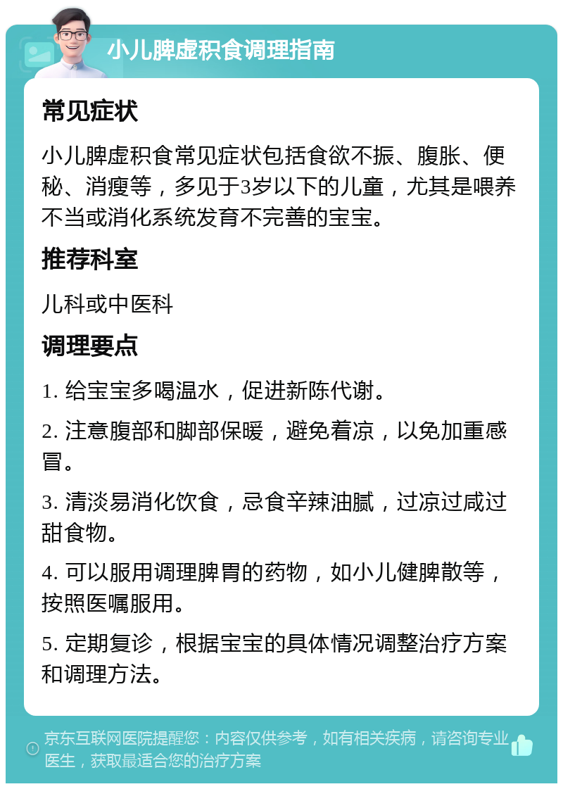 小儿脾虚积食调理指南 常见症状 小儿脾虚积食常见症状包括食欲不振、腹胀、便秘、消瘦等，多见于3岁以下的儿童，尤其是喂养不当或消化系统发育不完善的宝宝。 推荐科室 儿科或中医科 调理要点 1. 给宝宝多喝温水，促进新陈代谢。 2. 注意腹部和脚部保暖，避免着凉，以免加重感冒。 3. 清淡易消化饮食，忌食辛辣油腻，过凉过咸过甜食物。 4. 可以服用调理脾胃的药物，如小儿健脾散等，按照医嘱服用。 5. 定期复诊，根据宝宝的具体情况调整治疗方案和调理方法。