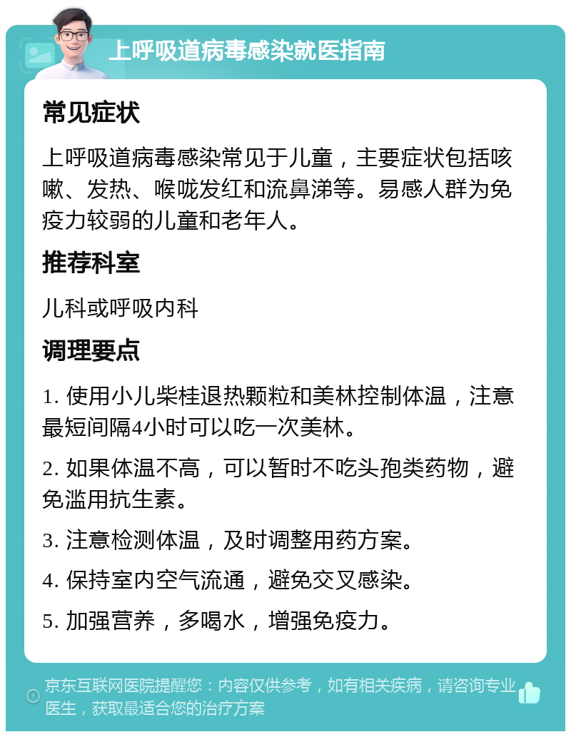 上呼吸道病毒感染就医指南 常见症状 上呼吸道病毒感染常见于儿童，主要症状包括咳嗽、发热、喉咙发红和流鼻涕等。易感人群为免疫力较弱的儿童和老年人。 推荐科室 儿科或呼吸内科 调理要点 1. 使用小儿柴桂退热颗粒和美林控制体温，注意最短间隔4小时可以吃一次美林。 2. 如果体温不高，可以暂时不吃头孢类药物，避免滥用抗生素。 3. 注意检测体温，及时调整用药方案。 4. 保持室内空气流通，避免交叉感染。 5. 加强营养，多喝水，增强免疫力。