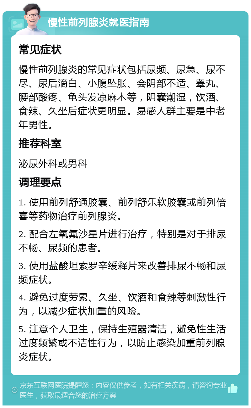 慢性前列腺炎就医指南 常见症状 慢性前列腺炎的常见症状包括尿频、尿急、尿不尽、尿后滴白、小腹坠胀、会阴部不适、睾丸、腰部酸疼、龟头发凉麻木等，阴囊潮湿，饮酒、食辣、久坐后症状更明显。易感人群主要是中老年男性。 推荐科室 泌尿外科或男科 调理要点 1. 使用前列舒通胶囊、前列舒乐软胶囊或前列倍喜等药物治疗前列腺炎。 2. 配合左氧氟沙星片进行治疗，特别是对于排尿不畅、尿频的患者。 3. 使用盐酸坦索罗辛缓释片来改善排尿不畅和尿频症状。 4. 避免过度劳累、久坐、饮酒和食辣等刺激性行为，以减少症状加重的风险。 5. 注意个人卫生，保持生殖器清洁，避免性生活过度频繁或不洁性行为，以防止感染加重前列腺炎症状。