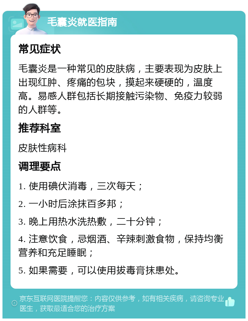 毛囊炎就医指南 常见症状 毛囊炎是一种常见的皮肤病，主要表现为皮肤上出现红肿、疼痛的包块，摸起来硬硬的，温度高。易感人群包括长期接触污染物、免疫力较弱的人群等。 推荐科室 皮肤性病科 调理要点 1. 使用碘伏消毒，三次每天； 2. 一小时后涂抹百多邦； 3. 晚上用热水洗热敷，二十分钟； 4. 注意饮食，忌烟酒、辛辣刺激食物，保持均衡营养和充足睡眠； 5. 如果需要，可以使用拔毒膏抹患处。