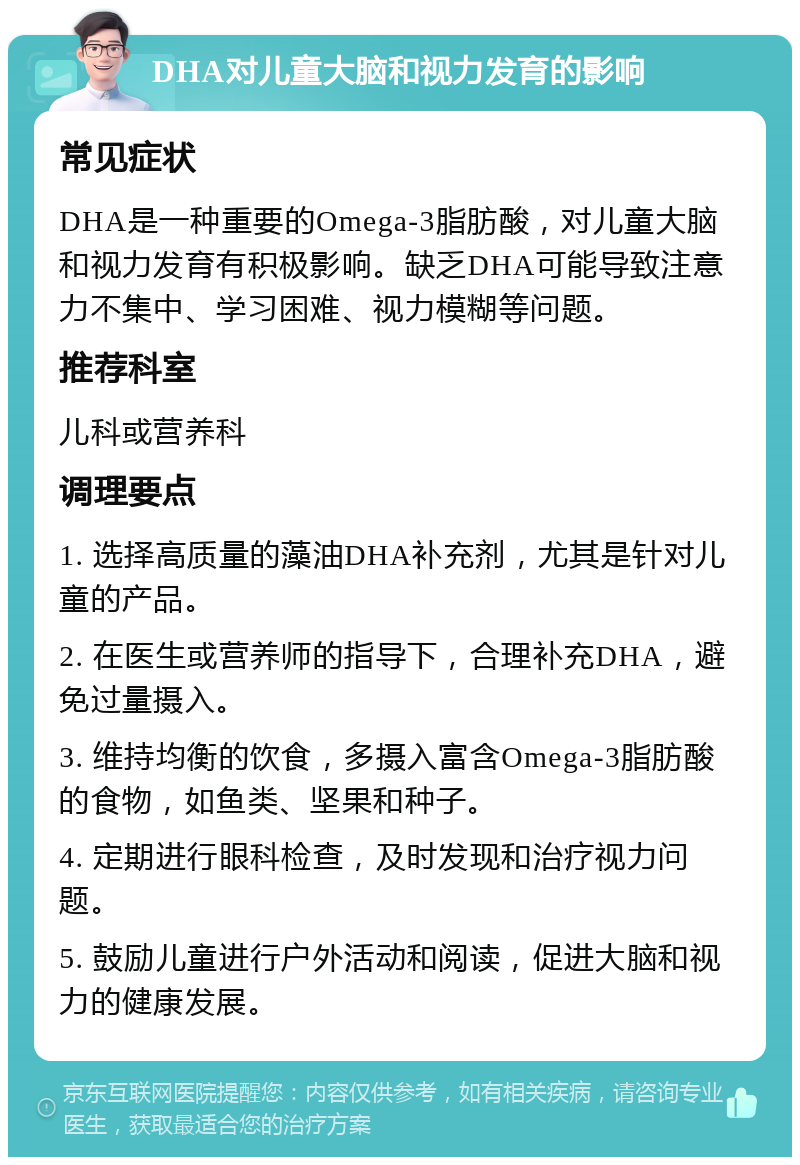 DHA对儿童大脑和视力发育的影响 常见症状 DHA是一种重要的Omega-3脂肪酸，对儿童大脑和视力发育有积极影响。缺乏DHA可能导致注意力不集中、学习困难、视力模糊等问题。 推荐科室 儿科或营养科 调理要点 1. 选择高质量的藻油DHA补充剂，尤其是针对儿童的产品。 2. 在医生或营养师的指导下，合理补充DHA，避免过量摄入。 3. 维持均衡的饮食，多摄入富含Omega-3脂肪酸的食物，如鱼类、坚果和种子。 4. 定期进行眼科检查，及时发现和治疗视力问题。 5. 鼓励儿童进行户外活动和阅读，促进大脑和视力的健康发展。