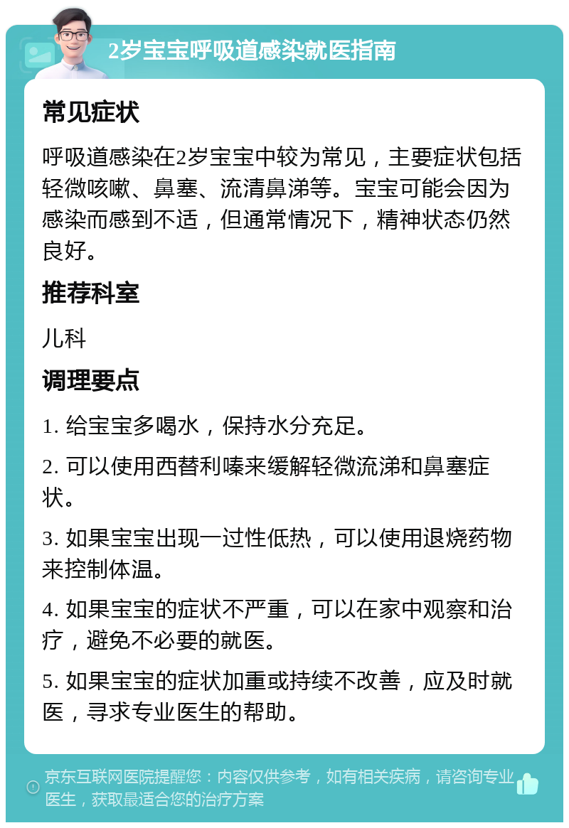 2岁宝宝呼吸道感染就医指南 常见症状 呼吸道感染在2岁宝宝中较为常见，主要症状包括轻微咳嗽、鼻塞、流清鼻涕等。宝宝可能会因为感染而感到不适，但通常情况下，精神状态仍然良好。 推荐科室 儿科 调理要点 1. 给宝宝多喝水，保持水分充足。 2. 可以使用西替利嗪来缓解轻微流涕和鼻塞症状。 3. 如果宝宝出现一过性低热，可以使用退烧药物来控制体温。 4. 如果宝宝的症状不严重，可以在家中观察和治疗，避免不必要的就医。 5. 如果宝宝的症状加重或持续不改善，应及时就医，寻求专业医生的帮助。