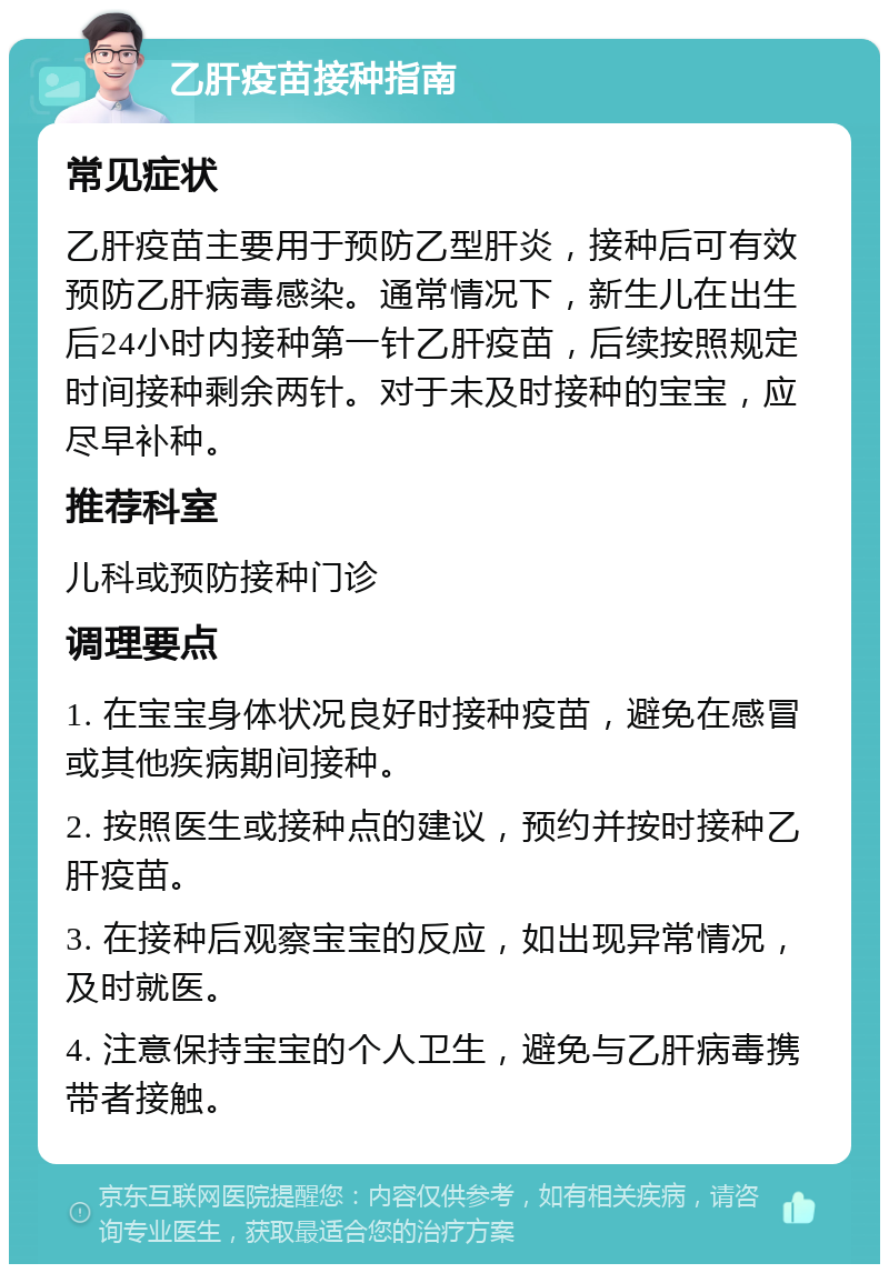 乙肝疫苗接种指南 常见症状 乙肝疫苗主要用于预防乙型肝炎，接种后可有效预防乙肝病毒感染。通常情况下，新生儿在出生后24小时内接种第一针乙肝疫苗，后续按照规定时间接种剩余两针。对于未及时接种的宝宝，应尽早补种。 推荐科室 儿科或预防接种门诊 调理要点 1. 在宝宝身体状况良好时接种疫苗，避免在感冒或其他疾病期间接种。 2. 按照医生或接种点的建议，预约并按时接种乙肝疫苗。 3. 在接种后观察宝宝的反应，如出现异常情况，及时就医。 4. 注意保持宝宝的个人卫生，避免与乙肝病毒携带者接触。