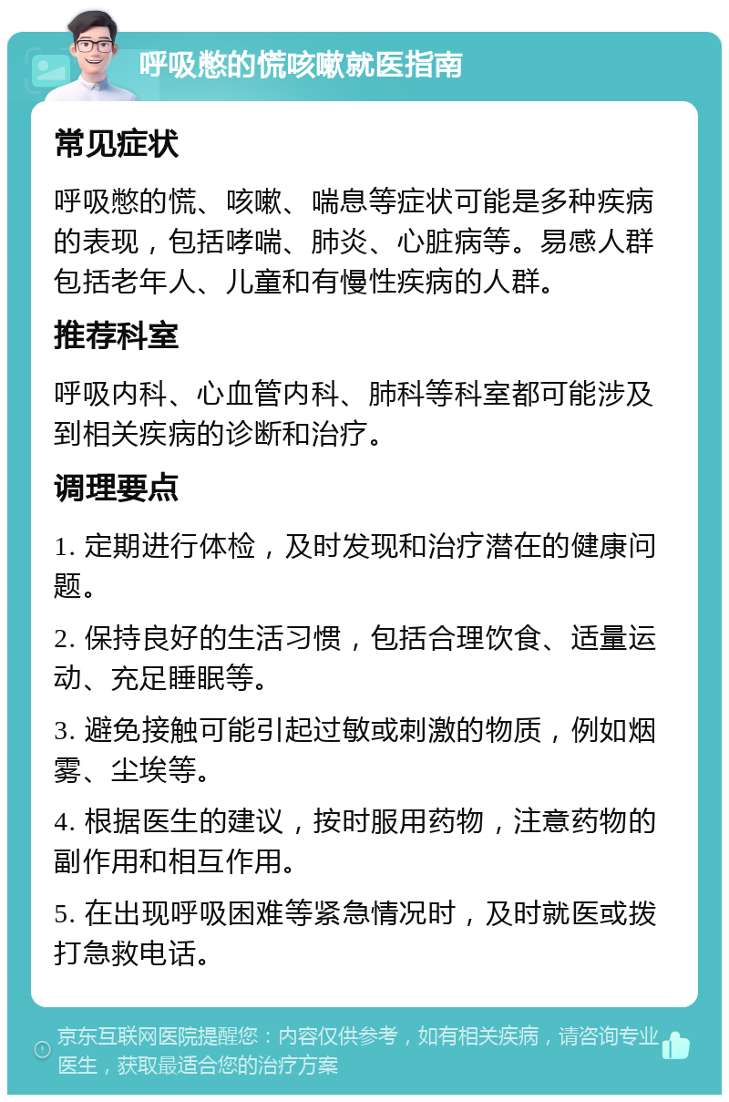 呼吸憋的慌咳嗽就医指南 常见症状 呼吸憋的慌、咳嗽、喘息等症状可能是多种疾病的表现，包括哮喘、肺炎、心脏病等。易感人群包括老年人、儿童和有慢性疾病的人群。 推荐科室 呼吸内科、心血管内科、肺科等科室都可能涉及到相关疾病的诊断和治疗。 调理要点 1. 定期进行体检，及时发现和治疗潜在的健康问题。 2. 保持良好的生活习惯，包括合理饮食、适量运动、充足睡眠等。 3. 避免接触可能引起过敏或刺激的物质，例如烟雾、尘埃等。 4. 根据医生的建议，按时服用药物，注意药物的副作用和相互作用。 5. 在出现呼吸困难等紧急情况时，及时就医或拨打急救电话。