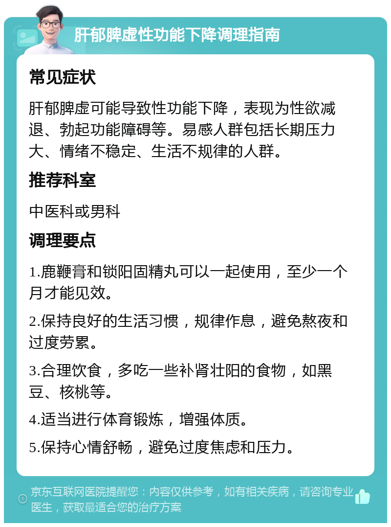 肝郁脾虚性功能下降调理指南 常见症状 肝郁脾虚可能导致性功能下降，表现为性欲减退、勃起功能障碍等。易感人群包括长期压力大、情绪不稳定、生活不规律的人群。 推荐科室 中医科或男科 调理要点 1.鹿鞭膏和锁阳固精丸可以一起使用，至少一个月才能见效。 2.保持良好的生活习惯，规律作息，避免熬夜和过度劳累。 3.合理饮食，多吃一些补肾壮阳的食物，如黑豆、核桃等。 4.适当进行体育锻炼，增强体质。 5.保持心情舒畅，避免过度焦虑和压力。