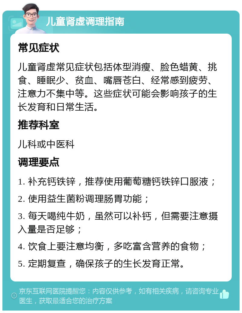 儿童肾虚调理指南 常见症状 儿童肾虚常见症状包括体型消瘦、脸色蜡黄、挑食、睡眠少、贫血、嘴唇苍白、经常感到疲劳、注意力不集中等。这些症状可能会影响孩子的生长发育和日常生活。 推荐科室 儿科或中医科 调理要点 1. 补充钙铁锌，推荐使用葡萄糖钙铁锌口服液； 2. 使用益生菌粉调理肠胃功能； 3. 每天喝纯牛奶，虽然可以补钙，但需要注意摄入量是否足够； 4. 饮食上要注意均衡，多吃富含营养的食物； 5. 定期复查，确保孩子的生长发育正常。