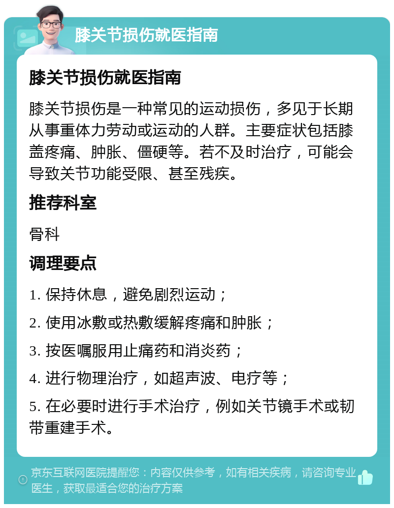 膝关节损伤就医指南 膝关节损伤就医指南 膝关节损伤是一种常见的运动损伤，多见于长期从事重体力劳动或运动的人群。主要症状包括膝盖疼痛、肿胀、僵硬等。若不及时治疗，可能会导致关节功能受限、甚至残疾。 推荐科室 骨科 调理要点 1. 保持休息，避免剧烈运动； 2. 使用冰敷或热敷缓解疼痛和肿胀； 3. 按医嘱服用止痛药和消炎药； 4. 进行物理治疗，如超声波、电疗等； 5. 在必要时进行手术治疗，例如关节镜手术或韧带重建手术。