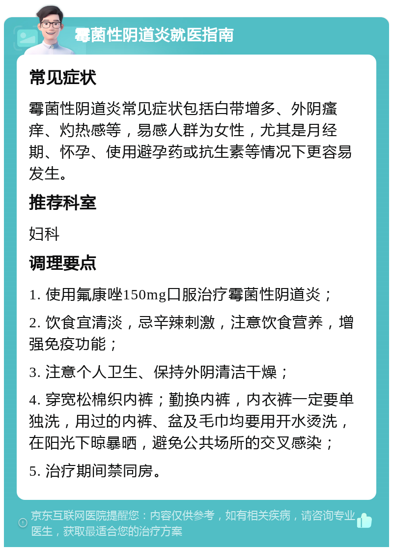 霉菌性阴道炎就医指南 常见症状 霉菌性阴道炎常见症状包括白带增多、外阴瘙痒、灼热感等，易感人群为女性，尤其是月经期、怀孕、使用避孕药或抗生素等情况下更容易发生。 推荐科室 妇科 调理要点 1. 使用氟康唑150mg口服治疗霉菌性阴道炎； 2. 饮食宜清淡，忌辛辣刺激，注意饮食营养，增强免疫功能； 3. 注意个人卫生、保持外阴清洁干燥； 4. 穿宽松棉织内裤；勤换内裤，内衣裤一定要单独洗，用过的内裤、盆及毛巾均要用开水烫洗，在阳光下晾暴晒，避免公共场所的交叉感染； 5. 治疗期间禁同房。