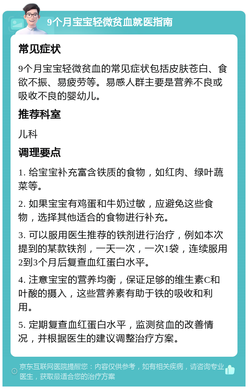 9个月宝宝轻微贫血就医指南 常见症状 9个月宝宝轻微贫血的常见症状包括皮肤苍白、食欲不振、易疲劳等。易感人群主要是营养不良或吸收不良的婴幼儿。 推荐科室 儿科 调理要点 1. 给宝宝补充富含铁质的食物，如红肉、绿叶蔬菜等。 2. 如果宝宝有鸡蛋和牛奶过敏，应避免这些食物，选择其他适合的食物进行补充。 3. 可以服用医生推荐的铁剂进行治疗，例如本次提到的某款铁剂，一天一次，一次1袋，连续服用2到3个月后复查血红蛋白水平。 4. 注意宝宝的营养均衡，保证足够的维生素C和叶酸的摄入，这些营养素有助于铁的吸收和利用。 5. 定期复查血红蛋白水平，监测贫血的改善情况，并根据医生的建议调整治疗方案。