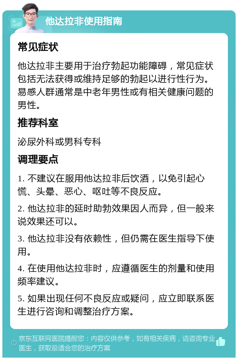 他达拉非使用指南 常见症状 他达拉非主要用于治疗勃起功能障碍，常见症状包括无法获得或维持足够的勃起以进行性行为。易感人群通常是中老年男性或有相关健康问题的男性。 推荐科室 泌尿外科或男科专科 调理要点 1. 不建议在服用他达拉非后饮酒，以免引起心慌、头晕、恶心、呕吐等不良反应。 2. 他达拉非的延时助勃效果因人而异，但一般来说效果还可以。 3. 他达拉非没有依赖性，但仍需在医生指导下使用。 4. 在使用他达拉非时，应遵循医生的剂量和使用频率建议。 5. 如果出现任何不良反应或疑问，应立即联系医生进行咨询和调整治疗方案。