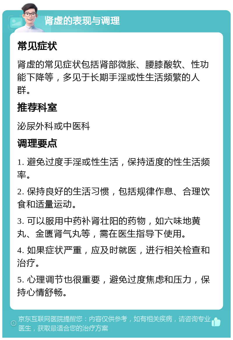 肾虚的表现与调理 常见症状 肾虚的常见症状包括肾部微胀、腰膝酸软、性功能下降等，多见于长期手淫或性生活频繁的人群。 推荐科室 泌尿外科或中医科 调理要点 1. 避免过度手淫或性生活，保持适度的性生活频率。 2. 保持良好的生活习惯，包括规律作息、合理饮食和适量运动。 3. 可以服用中药补肾壮阳的药物，如六味地黄丸、金匮肾气丸等，需在医生指导下使用。 4. 如果症状严重，应及时就医，进行相关检查和治疗。 5. 心理调节也很重要，避免过度焦虑和压力，保持心情舒畅。