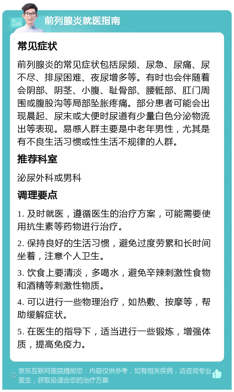 前列腺炎就医指南 常见症状 前列腺炎的常见症状包括尿频、尿急、尿痛、尿不尽、排尿困难、夜尿增多等。有时也会伴随着会阴部、阴茎、小腹、耻骨部、腰骶部、肛门周围或腹股沟等局部坠胀疼痛。部分患者可能会出现晨起、尿末或大便时尿道有少量白色分泌物流出等表现。易感人群主要是中老年男性，尤其是有不良生活习惯或性生活不规律的人群。 推荐科室 泌尿外科或男科 调理要点 1. 及时就医，遵循医生的治疗方案，可能需要使用抗生素等药物进行治疗。 2. 保持良好的生活习惯，避免过度劳累和长时间坐着，注意个人卫生。 3. 饮食上要清淡，多喝水，避免辛辣刺激性食物和酒精等刺激性物质。 4. 可以进行一些物理治疗，如热敷、按摩等，帮助缓解症状。 5. 在医生的指导下，适当进行一些锻炼，增强体质，提高免疫力。