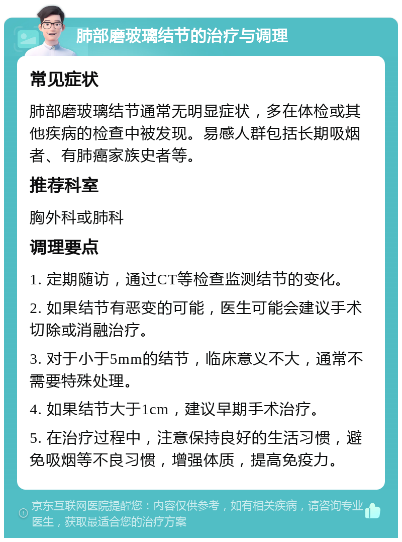 肺部磨玻璃结节的治疗与调理 常见症状 肺部磨玻璃结节通常无明显症状，多在体检或其他疾病的检查中被发现。易感人群包括长期吸烟者、有肺癌家族史者等。 推荐科室 胸外科或肺科 调理要点 1. 定期随访，通过CT等检查监测结节的变化。 2. 如果结节有恶变的可能，医生可能会建议手术切除或消融治疗。 3. 对于小于5mm的结节，临床意义不大，通常不需要特殊处理。 4. 如果结节大于1cm，建议早期手术治疗。 5. 在治疗过程中，注意保持良好的生活习惯，避免吸烟等不良习惯，增强体质，提高免疫力。