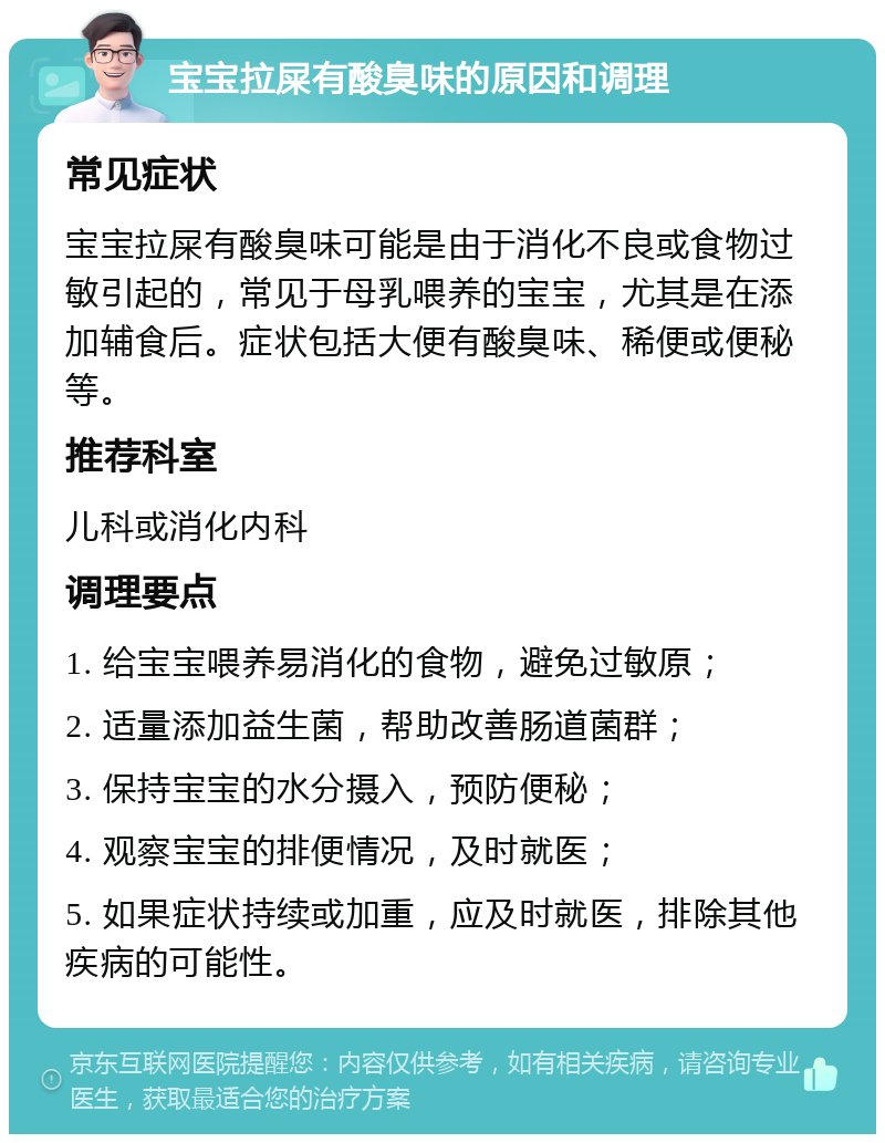 宝宝拉屎有酸臭味的原因和调理 常见症状 宝宝拉屎有酸臭味可能是由于消化不良或食物过敏引起的，常见于母乳喂养的宝宝，尤其是在添加辅食后。症状包括大便有酸臭味、稀便或便秘等。 推荐科室 儿科或消化内科 调理要点 1. 给宝宝喂养易消化的食物，避免过敏原； 2. 适量添加益生菌，帮助改善肠道菌群； 3. 保持宝宝的水分摄入，预防便秘； 4. 观察宝宝的排便情况，及时就医； 5. 如果症状持续或加重，应及时就医，排除其他疾病的可能性。