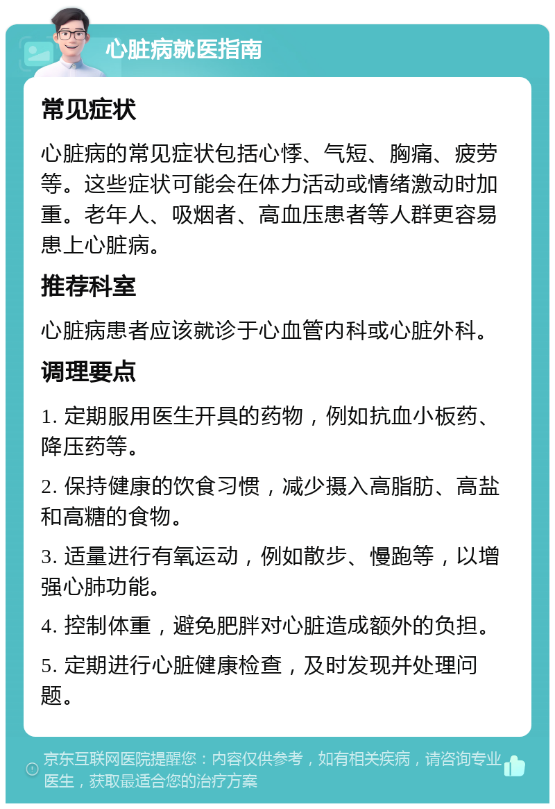 心脏病就医指南 常见症状 心脏病的常见症状包括心悸、气短、胸痛、疲劳等。这些症状可能会在体力活动或情绪激动时加重。老年人、吸烟者、高血压患者等人群更容易患上心脏病。 推荐科室 心脏病患者应该就诊于心血管内科或心脏外科。 调理要点 1. 定期服用医生开具的药物，例如抗血小板药、降压药等。 2. 保持健康的饮食习惯，减少摄入高脂肪、高盐和高糖的食物。 3. 适量进行有氧运动，例如散步、慢跑等，以增强心肺功能。 4. 控制体重，避免肥胖对心脏造成额外的负担。 5. 定期进行心脏健康检查，及时发现并处理问题。