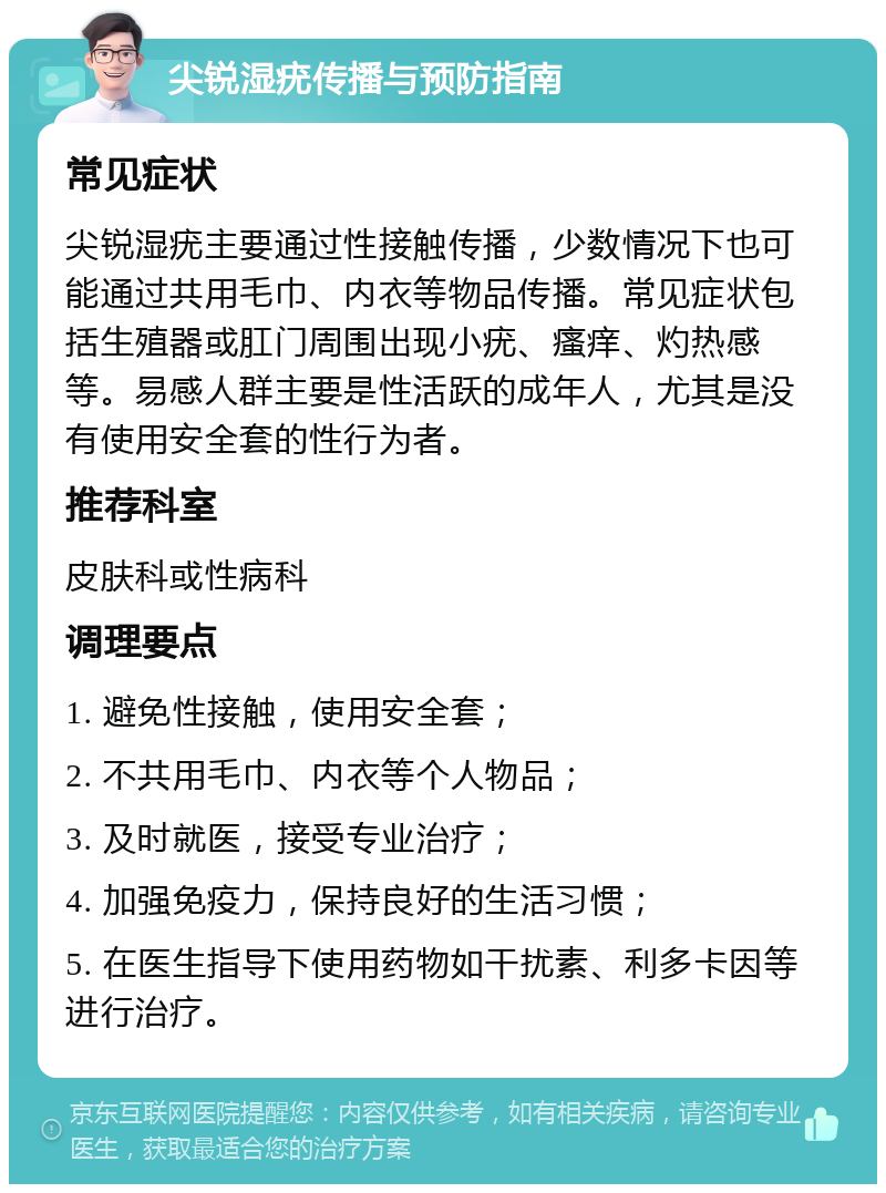 尖锐湿疣传播与预防指南 常见症状 尖锐湿疣主要通过性接触传播，少数情况下也可能通过共用毛巾、内衣等物品传播。常见症状包括生殖器或肛门周围出现小疣、瘙痒、灼热感等。易感人群主要是性活跃的成年人，尤其是没有使用安全套的性行为者。 推荐科室 皮肤科或性病科 调理要点 1. 避免性接触，使用安全套； 2. 不共用毛巾、内衣等个人物品； 3. 及时就医，接受专业治疗； 4. 加强免疫力，保持良好的生活习惯； 5. 在医生指导下使用药物如干扰素、利多卡因等进行治疗。