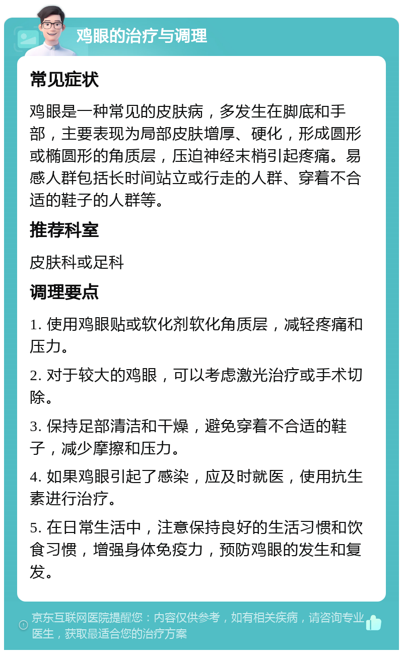 鸡眼的治疗与调理 常见症状 鸡眼是一种常见的皮肤病，多发生在脚底和手部，主要表现为局部皮肤增厚、硬化，形成圆形或椭圆形的角质层，压迫神经末梢引起疼痛。易感人群包括长时间站立或行走的人群、穿着不合适的鞋子的人群等。 推荐科室 皮肤科或足科 调理要点 1. 使用鸡眼贴或软化剂软化角质层，减轻疼痛和压力。 2. 对于较大的鸡眼，可以考虑激光治疗或手术切除。 3. 保持足部清洁和干燥，避免穿着不合适的鞋子，减少摩擦和压力。 4. 如果鸡眼引起了感染，应及时就医，使用抗生素进行治疗。 5. 在日常生活中，注意保持良好的生活习惯和饮食习惯，增强身体免疫力，预防鸡眼的发生和复发。