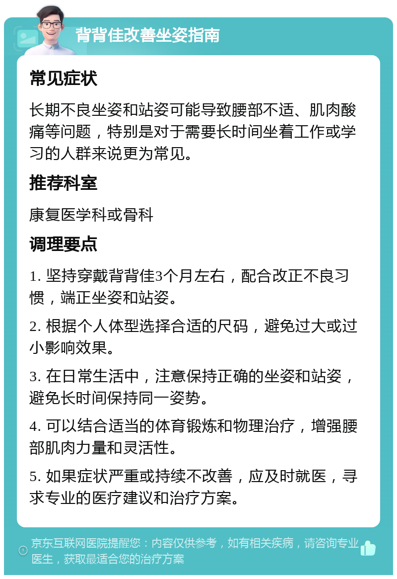 背背佳改善坐姿指南 常见症状 长期不良坐姿和站姿可能导致腰部不适、肌肉酸痛等问题，特别是对于需要长时间坐着工作或学习的人群来说更为常见。 推荐科室 康复医学科或骨科 调理要点 1. 坚持穿戴背背佳3个月左右，配合改正不良习惯，端正坐姿和站姿。 2. 根据个人体型选择合适的尺码，避免过大或过小影响效果。 3. 在日常生活中，注意保持正确的坐姿和站姿，避免长时间保持同一姿势。 4. 可以结合适当的体育锻炼和物理治疗，增强腰部肌肉力量和灵活性。 5. 如果症状严重或持续不改善，应及时就医，寻求专业的医疗建议和治疗方案。