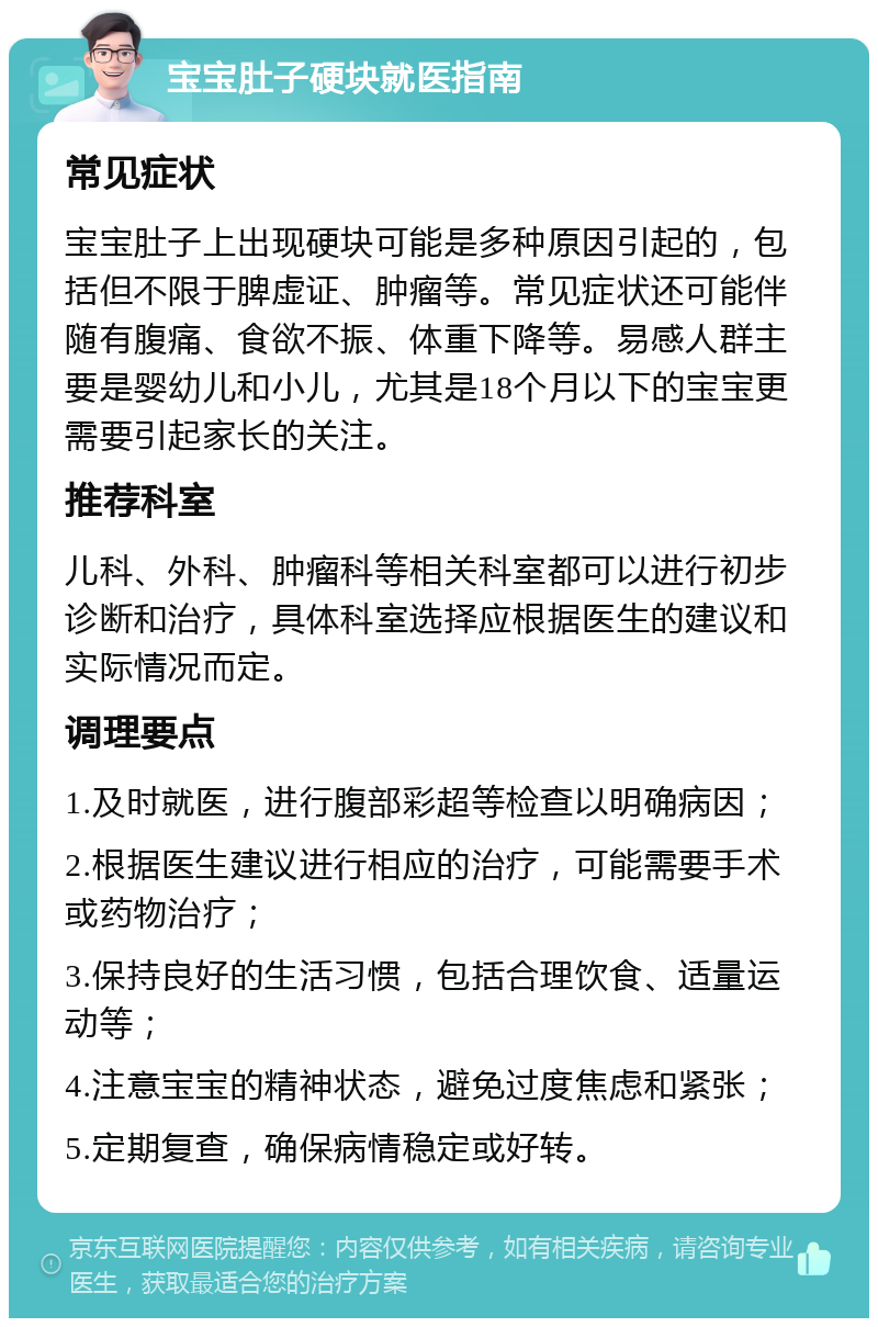 宝宝肚子硬块就医指南 常见症状 宝宝肚子上出现硬块可能是多种原因引起的，包括但不限于脾虚证、肿瘤等。常见症状还可能伴随有腹痛、食欲不振、体重下降等。易感人群主要是婴幼儿和小儿，尤其是18个月以下的宝宝更需要引起家长的关注。 推荐科室 儿科、外科、肿瘤科等相关科室都可以进行初步诊断和治疗，具体科室选择应根据医生的建议和实际情况而定。 调理要点 1.及时就医，进行腹部彩超等检查以明确病因； 2.根据医生建议进行相应的治疗，可能需要手术或药物治疗； 3.保持良好的生活习惯，包括合理饮食、适量运动等； 4.注意宝宝的精神状态，避免过度焦虑和紧张； 5.定期复查，确保病情稳定或好转。