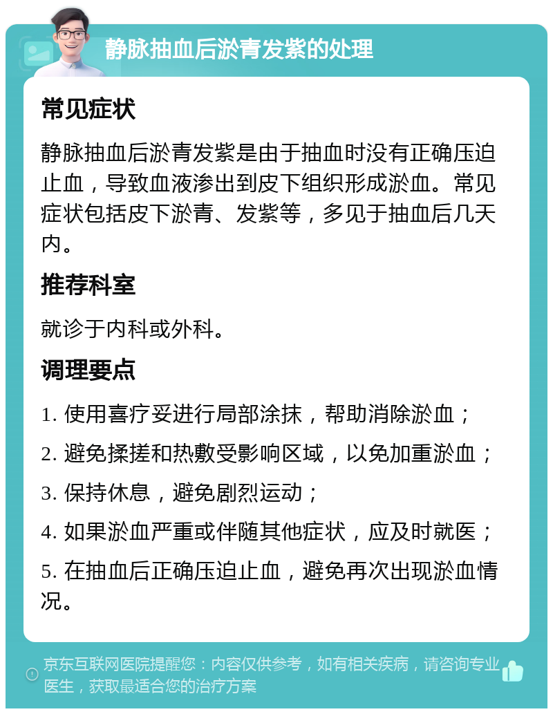 静脉抽血后淤青发紫的处理 常见症状 静脉抽血后淤青发紫是由于抽血时没有正确压迫止血，导致血液渗出到皮下组织形成淤血。常见症状包括皮下淤青、发紫等，多见于抽血后几天内。 推荐科室 就诊于内科或外科。 调理要点 1. 使用喜疗妥进行局部涂抹，帮助消除淤血； 2. 避免揉搓和热敷受影响区域，以免加重淤血； 3. 保持休息，避免剧烈运动； 4. 如果淤血严重或伴随其他症状，应及时就医； 5. 在抽血后正确压迫止血，避免再次出现淤血情况。