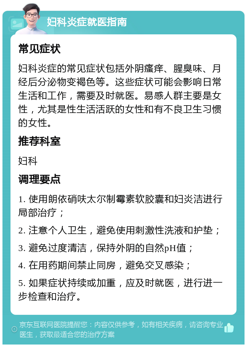 妇科炎症就医指南 常见症状 妇科炎症的常见症状包括外阴瘙痒、腥臭味、月经后分泌物变褐色等。这些症状可能会影响日常生活和工作，需要及时就医。易感人群主要是女性，尤其是性生活活跃的女性和有不良卫生习惯的女性。 推荐科室 妇科 调理要点 1. 使用朗依硝呋太尔制霉素软胶囊和妇炎洁进行局部治疗； 2. 注意个人卫生，避免使用刺激性洗液和护垫； 3. 避免过度清洁，保持外阴的自然pH值； 4. 在用药期间禁止同房，避免交叉感染； 5. 如果症状持续或加重，应及时就医，进行进一步检查和治疗。