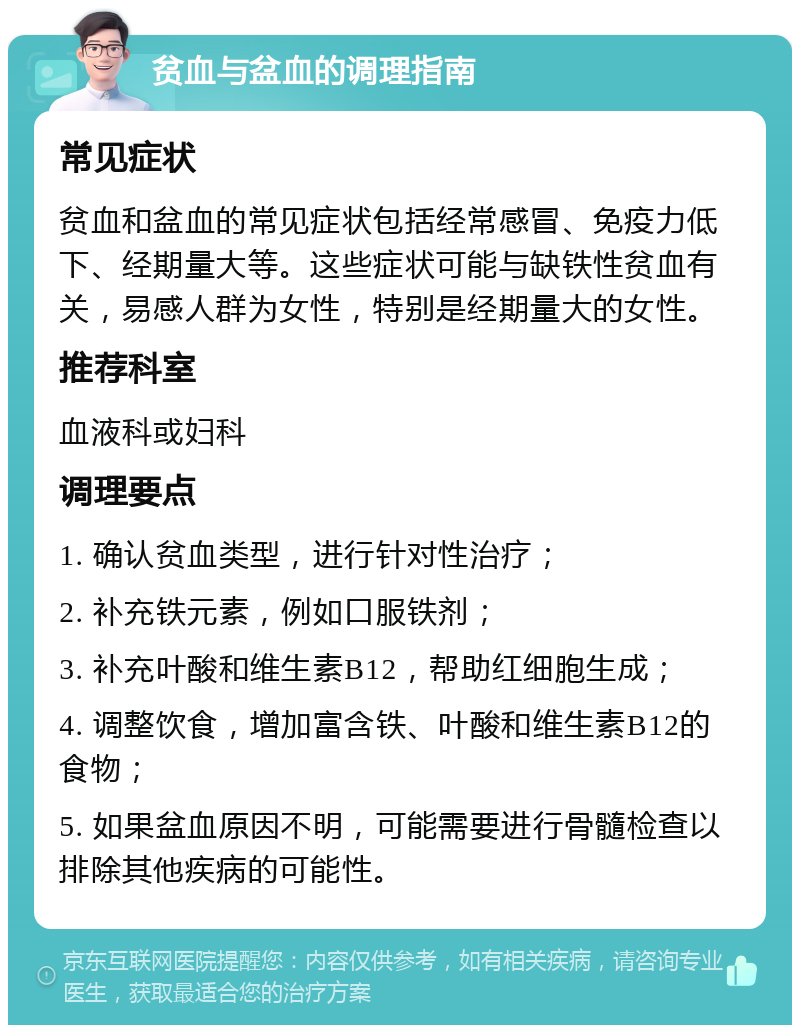 贫血与盆血的调理指南 常见症状 贫血和盆血的常见症状包括经常感冒、免疫力低下、经期量大等。这些症状可能与缺铁性贫血有关，易感人群为女性，特别是经期量大的女性。 推荐科室 血液科或妇科 调理要点 1. 确认贫血类型，进行针对性治疗； 2. 补充铁元素，例如口服铁剂； 3. 补充叶酸和维生素B12，帮助红细胞生成； 4. 调整饮食，增加富含铁、叶酸和维生素B12的食物； 5. 如果盆血原因不明，可能需要进行骨髓检查以排除其他疾病的可能性。