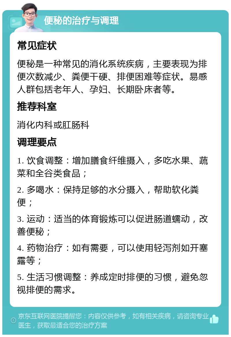 便秘的治疗与调理 常见症状 便秘是一种常见的消化系统疾病，主要表现为排便次数减少、粪便干硬、排便困难等症状。易感人群包括老年人、孕妇、长期卧床者等。 推荐科室 消化内科或肛肠科 调理要点 1. 饮食调整：增加膳食纤维摄入，多吃水果、蔬菜和全谷类食品； 2. 多喝水：保持足够的水分摄入，帮助软化粪便； 3. 运动：适当的体育锻炼可以促进肠道蠕动，改善便秘； 4. 药物治疗：如有需要，可以使用轻泻剂如开塞露等； 5. 生活习惯调整：养成定时排便的习惯，避免忽视排便的需求。