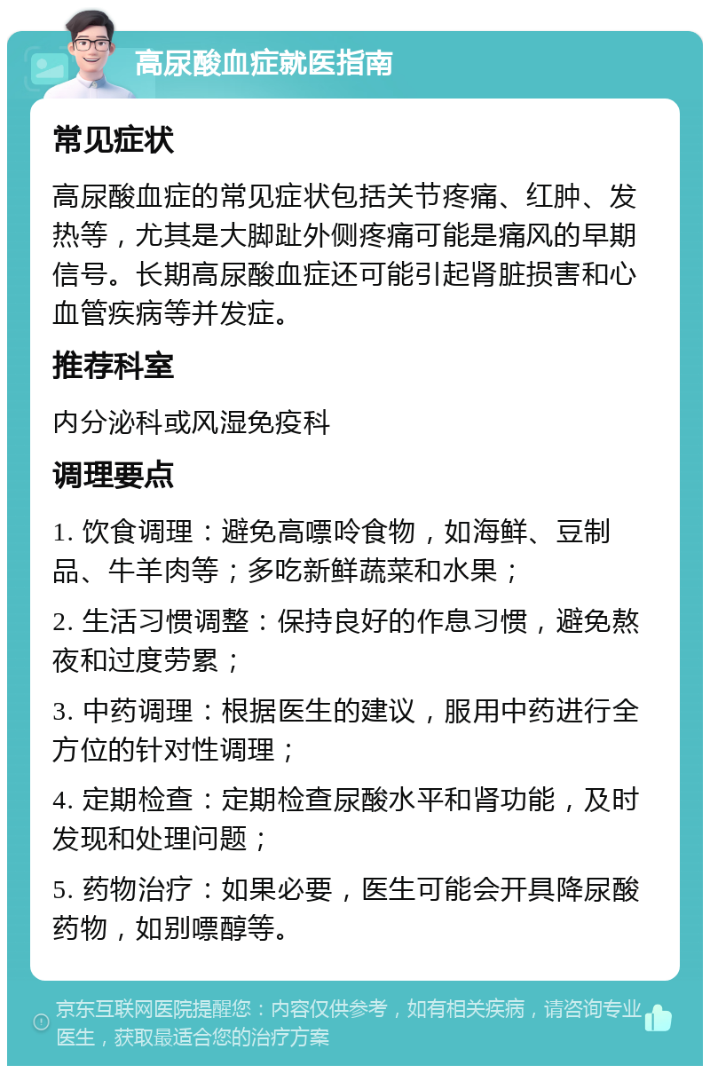 高尿酸血症就医指南 常见症状 高尿酸血症的常见症状包括关节疼痛、红肿、发热等，尤其是大脚趾外侧疼痛可能是痛风的早期信号。长期高尿酸血症还可能引起肾脏损害和心血管疾病等并发症。 推荐科室 内分泌科或风湿免疫科 调理要点 1. 饮食调理：避免高嘌呤食物，如海鲜、豆制品、牛羊肉等；多吃新鲜蔬菜和水果； 2. 生活习惯调整：保持良好的作息习惯，避免熬夜和过度劳累； 3. 中药调理：根据医生的建议，服用中药进行全方位的针对性调理； 4. 定期检查：定期检查尿酸水平和肾功能，及时发现和处理问题； 5. 药物治疗：如果必要，医生可能会开具降尿酸药物，如别嘌醇等。