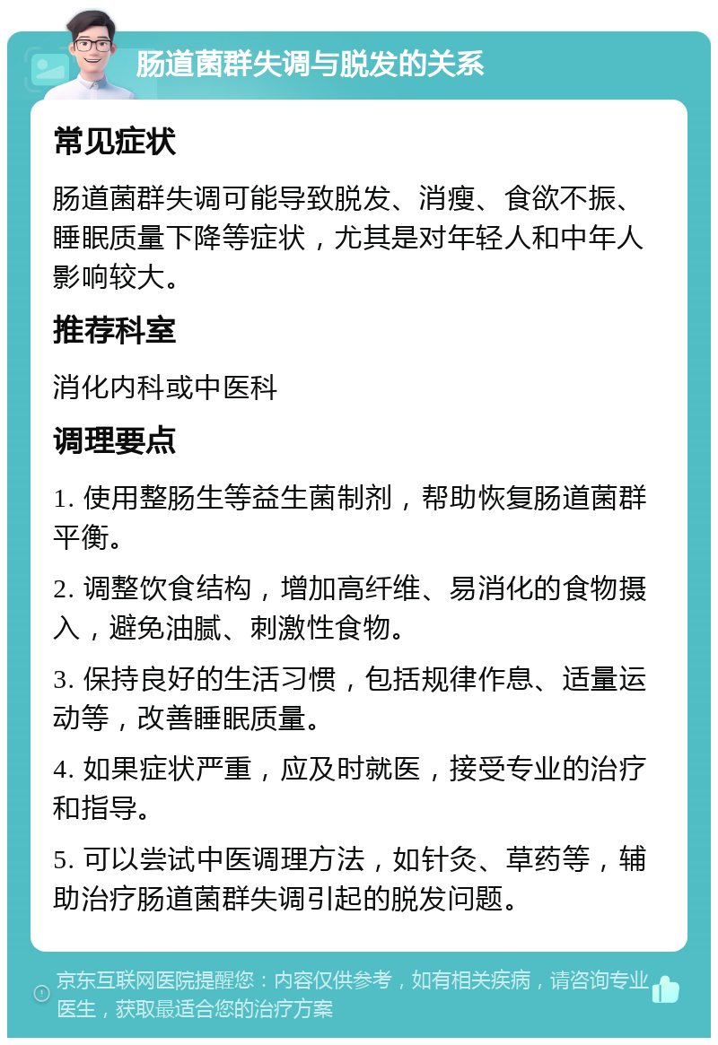 肠道菌群失调与脱发的关系 常见症状 肠道菌群失调可能导致脱发、消瘦、食欲不振、睡眠质量下降等症状，尤其是对年轻人和中年人影响较大。 推荐科室 消化内科或中医科 调理要点 1. 使用整肠生等益生菌制剂，帮助恢复肠道菌群平衡。 2. 调整饮食结构，增加高纤维、易消化的食物摄入，避免油腻、刺激性食物。 3. 保持良好的生活习惯，包括规律作息、适量运动等，改善睡眠质量。 4. 如果症状严重，应及时就医，接受专业的治疗和指导。 5. 可以尝试中医调理方法，如针灸、草药等，辅助治疗肠道菌群失调引起的脱发问题。