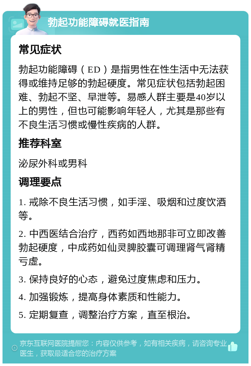 勃起功能障碍就医指南 常见症状 勃起功能障碍（ED）是指男性在性生活中无法获得或维持足够的勃起硬度。常见症状包括勃起困难、勃起不坚、早泄等。易感人群主要是40岁以上的男性，但也可能影响年轻人，尤其是那些有不良生活习惯或慢性疾病的人群。 推荐科室 泌尿外科或男科 调理要点 1. 戒除不良生活习惯，如手淫、吸烟和过度饮酒等。 2. 中西医结合治疗，西药如西地那非可立即改善勃起硬度，中成药如仙灵脾胶囊可调理肾气肾精亏虚。 3. 保持良好的心态，避免过度焦虑和压力。 4. 加强锻炼，提高身体素质和性能力。 5. 定期复查，调整治疗方案，直至根治。