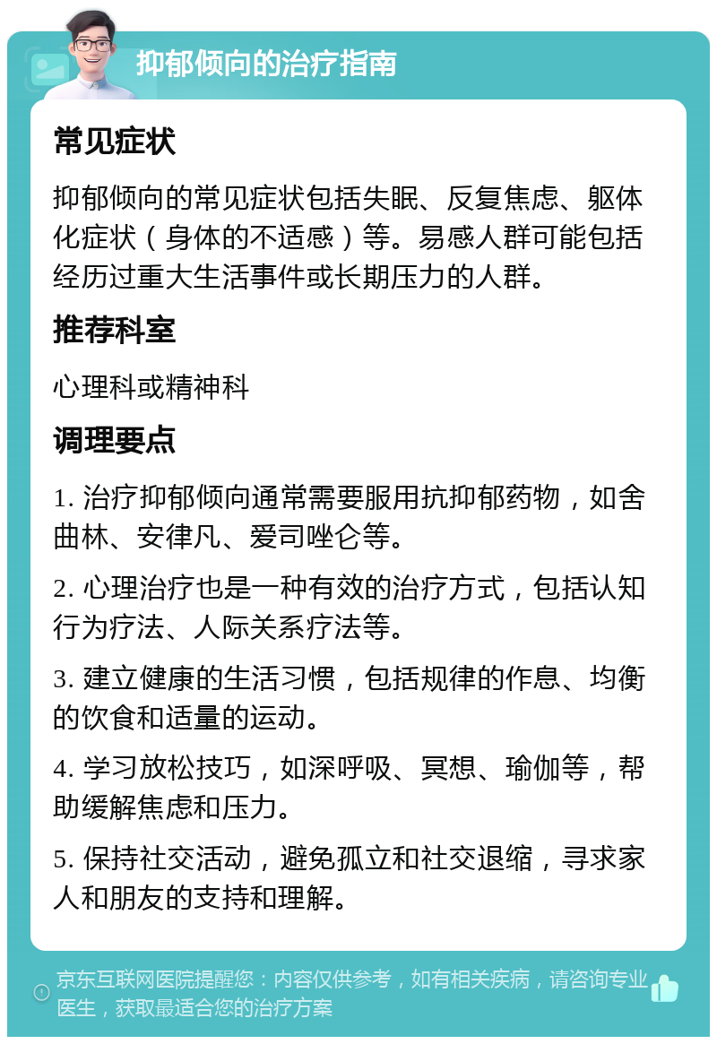 抑郁倾向的治疗指南 常见症状 抑郁倾向的常见症状包括失眠、反复焦虑、躯体化症状（身体的不适感）等。易感人群可能包括经历过重大生活事件或长期压力的人群。 推荐科室 心理科或精神科 调理要点 1. 治疗抑郁倾向通常需要服用抗抑郁药物，如舍曲林、安律凡、爱司唑仑等。 2. 心理治疗也是一种有效的治疗方式，包括认知行为疗法、人际关系疗法等。 3. 建立健康的生活习惯，包括规律的作息、均衡的饮食和适量的运动。 4. 学习放松技巧，如深呼吸、冥想、瑜伽等，帮助缓解焦虑和压力。 5. 保持社交活动，避免孤立和社交退缩，寻求家人和朋友的支持和理解。